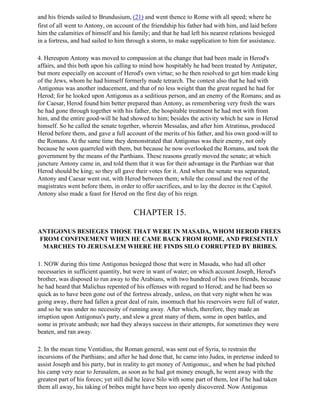 and his friends sailed to Brundusium, (21) and went thence to Rome with all speed; where he
first of all went to Antony, on account of the friendship his father had with him, and laid before
him the calamities of himself and his family; and that he had left his nearest relations besieged
in a fortress, and had sailed to him through a storm, to make supplication to him for assistance.

4. Hereupon Antony was moved to compassion at the change that had been made in Herod's
affairs, and this both upon his calling to mind how hospitably he had been treated by Antipater,
but more especially on account of Herod's own virtue; so he then resolved to get him made king
of the Jews, whom he had himself formerly made tetrarch. The contest also that he had with
Antigonus was another inducement, and that of no less weight than the great regard he had for
Herod; for he looked upon Antigonus as a seditious person, and an enemy of the Romans; and as
for Caesar, Herod found him better prepared than Antony, as remembering very fresh the wars
he had gone through together with his father, the hospitable treatment he had met with from
him, and the entire good-will he had showed to him; besides the activity which he saw in Herod
himself. So he called the senate together, wherein Messalas, and after him Atratinus, produced
Herod before them, and gave a full account of the merits of his father, and his own good-will to
the Romans. At the same time they demonstrated that Antigonus was their enemy, not only
because he soon quarreled with them, but because he now overlooked the Romans, and took the
government by the means of the Parthians. These reasons greatly moved the senate; at which
juncture Antony came in, and told them that it was for their advantage in the Parthian war that
Herod should be king; so they all gave their votes for it. And when the senate was separated,
Antony and Caesar went out, with Herod between them; while the consul and the rest of the
magistrates went before them, in order to offer sacrifices, and to lay the decree in the Capitol.
Antony also made a feast for Herod on the first day of his reign.


                                        CHAPTER 15.

ANTIGONUS BESIEGES THOSE THAT WERE IN MASADA, WHOM HEROD FREES
FROM CONFINEMENT WHEN HE CAME BACK FROM ROME, AND PRESENTLY
 MARCHES TO JERUSALEM WHERE HE FINDS SILO CORRUPTED BY BRIBES.

1. NOW during this time Antigonus besieged those that were in Masada, who had all other
necessaries in sufficient quantity, but were in want of water; on which account Joseph, Herod's
brother, was disposed to run away to the Arabians, with two hundred of his own friends, because
he had heard that Malichus repented of his offenses with regard to Herod; and he had been so
quick as to have been gone out of the fortress already, unless, on that very night when he was
going away, there had fallen a great deal of rain, insomuch that his reservoirs were full of water,
and so he was under no necessity of running away. After which, therefore, they made an
irruption upon Antigonus's party, and slew a great many of them, some in open battles, and
some in private ambush; nor had they always success in their attempts, for sometimes they were
beaten, and ran away.

2. In the mean time Ventidius, the Roman general, was sent out of Syria, to restrain the
incursions of the Parthians; and after he had done that, he came into Judea, in pretense indeed to
assist Joseph and his party, but in reality to get money of Antigonus;, and when he had pitched
his camp very near to Jerusalem, as soon as he had got money enough, he went away with the
greatest part of his forces; yet still did he leave Silo with some part of them, lest if he had taken
them all away, his taking of bribes might have been too openly discovered. Now Antigonus
 
