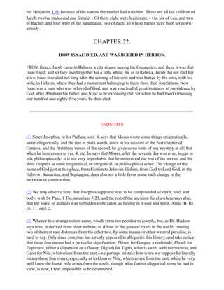 her Benjamin, (39) because of the sorrow the mother had with him. These are all the children of
Jacob, twelve males and one female. - Of them eight were legitimate, - viz. six of Lea, and two
of Rachel; and four were of the handmaids, two of each; all whose names have been set down
already.


                                        CHAPTER 22.

                   HOW ISAAC DIED, AND WAS BURIED IN HEBRON.

FROM thence Jacob came to Hebron, a city situate among the Canaanites; and there it was that
Isaac lived: and so they lived together for a little while; for as to Rebeka, Jacob did not find her
alive. Isaac also died not long after the coming of his son; and was buried by his sons, with his
wife, in Hebron, where they had a monument belonging to them from their forefathers. Now
Isaac was a man who was beloved of God, and was vouchsafed great instances of providence by
God, after Abraham his father, and lived to be exceeding old; for when he had lived virtuously
one hundred and eighty-five years, he then died.




                                            ENDNOTES

(1) Since Josephus, in his Preface, sect. 4, says that Moses wrote some things enigmatically,
some allegorically, and the rest in plain words, since in his account of the first chapter of
Genesis, and the first three verses of the second, he gives us no hints of any mystery at all; but
when he here comes to ver. 4, etc. he says that Moses, after the seventh day was over, began to
talk philosophically; it is not very improbable that he understood the rest of the second and the
third chapters in some enigmatical, or allegorical, or philosophical sense. The change of the
name of God just at this place, from Elohim to Jehovah Elohim, from God to Lord God, in the
Hebrew, Samaritan, and Septuagint, does also not a little favor some such change in the
narration or construction.

(2) We may observe here, that Josephus supposed man to be compounded of spirit, soul, and
body, with St. Paul, 1 Thessalonians 5:23, and the rest of the ancients: he elsewhere says also,
that the blood of animals was forbidden to be eaten, as having in it soul and spirit, Antiq. B. III.
ch. 11. sect. 2.

(3) Whence this strange notion came, which yet is not peculiar to Joseph,, but, as Dr. Hudson
says here, is derived from older authors, as if four of the greatest rivers in the world, running
two of them at vast distances from the other two, by some means or other watered paradise, is
hard to say. Only since Josephus has already appeared to allegorize this history, and take notice
that these four names had a particular signification; Phison for Ganges, a multitude; Phrath for
Euphrates, either a dispersion or a flower; Diglath for Tigris, what is swift, with narrowness; and
Geon for Nile, what arises from the east,--we perhaps mistake him when we suppose he literally
means those four rivers; especially as to Geon or Nile, which arises from the east, while he very
well knew the literal Nile arises from the south; though what further allegorical sense he had in
view, is now, I fear, impossible to be determined.
 