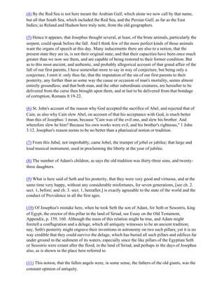 (4) By the Red Sea is not here meant the Arabian Gulf, which alone we now call by that name,
but all that South Sea, which included the Red Sea, and the Persian Gulf, as far as the East
Indies; as Reland and Hudson here truly note, from the old geographers.

(5) Hence it appears, that Josephus thought several, at least, of the brute animals, particularly the
serpent, could speak before the fall. And I think few of the more perfect kinds of those animals
want the organs of speech at this day. Many inducements there are also to a notion, that the
present state they are in, is not their original state; and that their capacities have been once much
greater than we now see them, and are capable of being restored to their former condition. But
as to this most ancient, and authentic, and probably allegorical account of that grand affair of the
fall of our first parents, I have somewhat more to say in way of conjecture, but being only a
conjecture, I omit it: only thus far, that the imputation of the sin of our first parents to their
posterity, any further than as some way the cause or occasion of man's mortality, seems almost
entirely groundless; and that both man, and the other subordinate creatures, are hereafter to be
delivered from the curse then brought upon them, and at last to be delivered from that bondage
of corruption, Romans 8:19-22.

(6) St. John's account of the reason why God accepted the sacrifice of Abel, and rejected that of
Cain; as also why Cain slew Abel, on account of that his acceptance with God, is much better
than this of Josephus: I mean, because "Cain was of the evil one, and slew his brother. And
wherefore slew he him? Because his own works were evil, and his brother's righteous," 1 John
3:12. Josephus's reason seems to be no better than a pharisaical notion or tradition.

(7) From this Jubal, not improbably, came Jobel, the trumpet of jobel or jubilee; that large and
loud musical instrument, used in proclaiming the liberty at the year of jubilee.

(8) The number of Adam's children, as says the old tradition was thirty-three sons, and twenty-
three daughters.

(9) What is here said of Seth and his posterity, that they were very good and virtuous, and at the
same time very happy, without any considerable misfortunes, for seven generations, [see ch. 2.
sect. 1, before; and ch. 3. sect. 1, hereafter,] is exactly agreeable to the state of the world and the
conduct of Providence in all the first ages.

(10) Of Josephus's mistake here, when he took Seth the son of Adam, for Seth or Sesostris, king
of Egypt, the erector of this pillar in the land of Siriad, see Essay on the Old Testament,
Appendix, p. 159, 160. Although the main of this relation might be true, and Adam might
foretell a conflagration and a deluge, which all antiquity witnesses to be an ancient tradition;
nay, Seth's posterity might engrave their inventions in astronomy on two such pillars; yet it is no
way credible that they could survive the deluge, which has buried all such pillars and edifices far
under ground in the sediment of its waters, especially since the like pillars of the Egyptian Seth
or Sesostris were extant after the flood, in the land of Siriad, and perhaps in the days of Josephus
also, as is shown in the place here referred to.

(11) This notion, that the fallen angels were, in some sense, the fathers of the old giants, was the
constant opinion of antiquity.
 