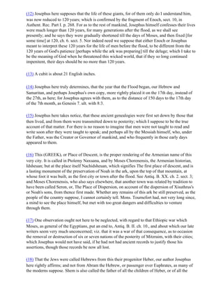 (12) Josephus here supposes that the life of these giants, for of them only do I understand him,
was now reduced to 120 years; which is confirmed by the fragment of Enoch, sect. 10, in
Authent. Rec. Part I. p. 268. For as to the rest of mankind, Josephus himself confesses their lives
were much longer than 120 years, for many generations after the flood, as we shall see
presently; and he says they were gradually shortened till the days of Moses, and then fixed [for
some time] at 120, ch. 6. sect. 5. Nor indeed need we suppose that either Enoch or Josephus
meant to interpret these 120 years for the life of men before the flood, to be different from the
120 years of God's patience [perhaps while the ark was preparing] till the deluge; which I take to
be the meaning of God when he threatened this wicked world, that if they so long continued
impenitent, their days should be no more than 120 years.

(13) A cubit is about 21 English inches.

(14) Josephus here truly determines, that the year that the Flood began, our Hebrew and
Samaritan, and perhaps Josephus's own copy, more rightly placed it on the 17th day, instead of
the 27th, as here; for Josephus agrees with them, as to the distance of 150 days to the 17th day
of the 7th month, as Genesis 7. ult. with 8:3.

(15) Josephus here takes notice, that these ancient genealogies were first set down by those that
then lived, and from them were transmitted down to posterity; which I suppose to be the true
account of that matter. For there is no reason to imagine that men were not taught to read and
write soon after they were taught to speak; and perhaps all by the Messiah himself, who, under
the Father, was the Creator or Governor of mankind, and who frequently in those early days
appeared to them.

(16) This (GREEK), or Place of Descent, is the proper rendering of the Armenian name of this
very city. It is called in Ptolemy Naxuana, and by Moses Chorenensis, the Armenian historian,
Idsheuan; but at the place itself Nachidsheuan, which signifies The first place of descent, and is
a lasting monument of the preservation of Noah in the ark, upon the top of that mountain, at
whose foot it was built, as the first city or town after the flood. See Antiq. B. XX. ch. 2. sect. 3;
and Moses Chorenensis, who also says elsewhere, that another town was related by tradition to
have been called Seron, or, The Place of Dispersion, on account of the dispersion of Xisuthrus's
or Noah's sons, from thence first made. Whether any remains of this ark be still preserved, as the
people of the country suppose, I cannot certainly tell. Mons. Tournefort had, not very long since,
a mind to see the place himself, but met with too great dangers and difficulties to venture
through them.

(17) One observation ought not here to be neglected, with regard to that Ethiopic war which
Moses, as general of the Egyptians, put an end to, Antiq. B. II. ch. 10., and about which our late
writers seem very much unconcerned; viz. that it was a war of that consequence, as to occasion
the removal or destruction of six or seven nations of the posterity of Mitzraim, with their cities;
which Josephus would not have said, if he had not had ancient records to justify those his
assertions, though those records be now all lost.

(18) That the Jews were called Hebrews from this their progenitor Heber, our author Josephus
here rightly affirms; and not from Abram the Hebrew, or passenger over Euphrates, as many of
the moderns suppose. Shem is also called the father of all the children of Heber, or of all the
 