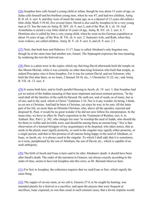 (26) Josephus here calls Ismael a young child or infant, though he was about 13 years of age; as
Judas calls himself and his brethren young men, when he was 47, and had two children, Antiq.
B. II. ch. 6. sect. 8, and they were of much the same age; as is a damsel of 12 years old called a
little child, Mark 5:39-42, five several times. Herod is also said by Josephus to be a very young
man at 25. See the note on Antiq. B. XIV. ch. 9. sect 2, and of the War, B. I. ch. 10. And
Aristobulus is styled a very little child at 16 years of age, Antiq. B. XV. ch. 2. sect. 6, 7.
Domitian also is called by him a very young child, when he went on his German expedition at
about 18 years of age, of the War, B. VII. ch. 4. sect. 2. Samson's wife, and Ruth, when they
were widows, are called children, Antiq. B. V. ch. 8. sect. 6, and ch. 9. sect. 2 3.

(27) Note, that both here and Hebrews 11:17, Isaac is called Abraham's only begotten son,
though he at the same time had another son, Ismael. The Septuagint expresses the true meaning,
by rendering the text the beloved son.

(28) Here is a plain error in the copies which say that king David afterwards built the temple on
this Mount Moriah, while it was certainly no other than king Solomon who built that temple, as
indeed Procopius cites it from Josephus. For it was for certain David, and not Solomon, who
built the first altar there, as we learn, 2 Samuel 24:18, etc.; 1 Chronicles 21:22, etc.; and Antiq.
B. VII. ch. 13. sect. 4.

(29) It seems both here, and in God's parallel blessing to Jacob, ch. 19. sect. 1, that Josephus had
yet no notion of the hidden meaning of that most important and most eminent promise, "In thy
seed shall all the families of the earth be blessed. He saith not, and of seeds, as of many, but as
of one; and to thy seed, which is Christ," Galatians 3:16. Nor is it any wonder, he being, I think,
as yet not a Christian. And had he been a Christian, yet since he was, to be sure, till the latter
part of his life, no more than an Ebionite Christian, who, above all the apostles, rejected and
despised St. Paul, it would be no great wonder if he did not now follow his interpretation. In the
mean time, we have in effect St. Paul's exposition in the Testament of Reuben, sect. 6, in
Authent. Rec. Part I. p. 302, who charges his sons "to worship the seed of Judah, who should die
for them in visible and invisible wars; and should be among them an eternal king." Nor is that
observation of a learned foreigner of my acquaintance to be despised, who takes notice, that as
seeds in the plural, must signify posterity, so seed in the singular may signify either posterity, or
a single person; and that in this promise of all nations being happy in the seed of Abraham, or
Isaac, or Jacob, etc. it is always used in the singular. To which I shall add, that it is sometimes,
as it were, paraphrased by the son of Abraham, the son of David, etc., which is capable of no
such ambiguity.

(30) The birth of Jacob and Esau is here said to be after Abraham's death: it should have been
after Sarah's death. The order of the narration in Genesis, not always exactly according to the
order of time, seems to have led Josephus into this error, as Dr. Bernard observes here.

(31) For Seir in Josephus, the coherence requires that we read Esau or Seir, which signify the
same thing.

(32) The supper of savory meat, as we call it, Genesis 27:4, to be caught by hunting, was
intended plainly for a festival or a sacrifice; and upon the prayers that were frequent at
sacrifices, Isaac expected, as was then usual in such eminent cases, that a divine impulse would
 
