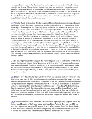 come upon him, in order to the blessing of his son there present, and his foretelling his future
behavior and fortune. Whence it must be, that when Isaac had unwittingly blessed Jacob, and
was afterwards made sensible of his mistake, yet did he not attempt to alter it, how earnestly
soever his affection for Esau might incline him to wish it might be altered, because he knew that
this blessing came not from himself, but from God, and that an alteration was out of his power.
A second afflatus then came upon him, and enabled him to foretell Esau's future behavior and
foretell Esau’s future behavior and fortune also.

(33) Whether Jacob or his mother Rebeka were most blameable in this imposition upon Isaac in
his old age, I cannot determine. However the blessing being delivered as a prediction of future
events, by a Divine impulse, and foretelling things to befall to the posterity of Jacob and Esau in
future ages, was for certain providential; and according to what Rebeka knew to be the purpose
of God, when he answered her inquiry, "before the children were born," Genesis 25:23, "that
one people should be stronger than the other people; and the elder, Esau, should serve the
younger, Jacob." Whether Isaac knew or remembered this old oracle, delivered in our copies
only to Rebeka; or whether, if he knew and remembered it, he did not endeavor to alter the
Divine determination, out of his fondness for his elder and worser son Esau, to the damage of
his younger and better son Jacob, as Josephus elsewhere supposes, Antiq. B. II. ch. 7. sect. 3; I
cannot certainly say. if so, this might tempt Rebeka to contrive, and Jacob to put this imposition
upon him. However, Josephus says here, that it was Isaac, and not Rebeka, who inquired of God
at first, and received the forementioned oracle, sect. 1; which, if it be the true reading, renders
Isaac's procedure more inexcusable. Nor was it probably any thing else that so much encouraged
Esau formerly to marry two Canaanitish wives, without his parents' consent, as Isaac's unhappy
fondness for him.

(34) By this "deprivation of the kingdom that was to be given Esau of God," as the first-born, it
appears that Josephus thought that a "kingdom to be derived from God" was due to him whom
Isaac should bless as his first-born, which I take to be that kingdom which was expected under
the Messiah, who therefore was to be born of his posterity whom Isaac should so bless. Jacob
therefore by obtaining this blessing of the first-born, became the genuine heir of that kingdom,
in opposition to Esau.

(35) Here we have the difference between slaves for life and servants, such as we now hire for a
time agreed upon on both sides, and dismiss again after he time contracted for is over, which are
no slaves, but free men and free women. Accordingly, when the Apostolical Constitutions forbid
a clergyman to marry perpetual servants or slaves, B. VI. ch. 17., it is meant only of the former
sort; as we learn elsewhere from the same Constitutions, ch. 47. Can. LXXXII. But concerning
these twelve sons of Jacob, the reasons of their several names, and the times of their several
births in the intervals here assigned, their several excellent characters, their several faults and
repentance, the several accidents of their lives, with their several prophecies at their deaths, see
the Testaments of these twelve patriarchs, still preserved at large in the Authent. Rec. Part I. p.
294-443.

(36) I formerly explained these mandrakes, as we, with the Septuagint, and Josephus, render the
Hebrew word Dudaim, of the Syrian Maux, with Ludolphus, Antbent. Rec. Part I. p. 420; but
have since seen such a very probable account in M. S. of my learned friend Mr. Samuel Barker,
of what we still call mandrakes, and their description by the ancient naturalists and physicians,
as inclines me to think these here mentioned were really mandrakes, and no other.
 