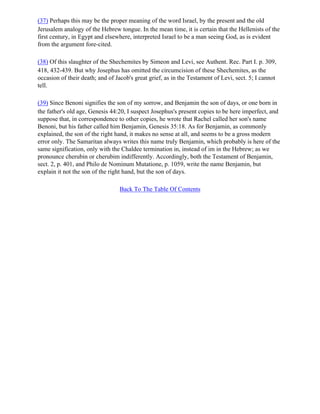 (37) Perhaps this may be the proper meaning of the word Israel, by the present and the old
Jerusalem analogy of the Hebrew tongue. In the mean time, it is certain that the Hellenists of the
first century, in Egypt and elsewhere, interpreted Israel to be a man seeing God, as is evident
from the argument fore-cited.

(38) Of this slaughter of the Shechemites by Simeon and Levi, see Authent. Rec. Part I. p. 309,
418, 432-439. But why Josephus has omitted the circumcision of these Shechemites, as the
occasion of their death; and of Jacob's great grief, as in the Testament of Levi, sect. 5; I cannot
tell.

(39) Since Benoni signifies the son of my sorrow, and Benjamin the son of days, or one born in
the father's old age, Genesis 44:20, I suspect Josephus's present copies to be here imperfect, and
suppose that, in correspondence to other copies, he wrote that Rachel called her son's name
Benoni, but his father called him Benjamin, Genesis 35:18. As for Benjamin, as commonly
explained, the son of the right hand, it makes no sense at all, and seems to be a gross modern
error only. The Samaritan always writes this name truly Benjamin, which probably is here of the
same signification, only with the Chaldee termination in, instead of im in the Hebrew; as we
pronounce cherubin or cherubim indifferently. Accordingly, both the Testament of Benjamin,
sect. 2, p. 401, and Philo de Nominum Mutatione, p. 1059, write the name Benjamin, but
explain it not the son of the right hand, but the son of days.

                                  Back To The Table Of Contents
 