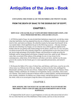 Antiquities of the Jews - Book
                 II
    CONTAINING THE INTERVAL OF TWO HUNDRED AND TWENTY YEARS.

    FROM THE DEATH OF ISAAC TO THE EXODUS OUT OF EGYPT.

                                       CHAPTER 1.

   HOW ESAU AND JACOB, ISAAC'S SONS DIVIDED THEIR HABITATION; AND
             ESAU POSSESSED IDUMEA AND JACOB CANAAN.

1. AFTER the death of Isaac, his sons divided their habitations respectively; nor did they retain
what they had before; but Esau departed from the city of Hebron, and left it to his brother, and
dwelt in Seir, and ruled over Idumea. He called the country by that name from himself, for he
was named Adom; which appellation he got on the following occasion : - One day returning
from the toil of hunting very hungry, (it was when he was a child in age,) he lighted on his
brother when he was getting ready lentile-pottage for his dinner, which was of a very red color;
on which account he the more earnestly longed for it, and desired him to give him some of it to
eat: but he made advantage of his brother's hunger, and forced him to resign up to him his
birthright; and he, being pinched with famine, resigned it up to him, under an oath. Whence it
came, that, on account of the redness of this pottage, he was, in way of jest, by his
contemporaries, called Adom, for the Hebrews call what is red Adom; and this was the name
given to the country; but the Greeks gave it a more agreeable pronunciation, and named it
Idumea.

2. He became the father of five sons; of whom Jaus, and Jalomus, and Coreus, were by one wife,
whose name was Alibama; but of the rest, Aliphaz was born to him by Ada, and Raguel by
Basemmath: and these were the sons of Esau. Aliphaz had five legitimate sons; Theman, Omer,
Saphus, Gotham, and Kanaz; for Amalek was not legitimate, but by a concubine, whose name
was Thamna. These dwelt in that part of Idumea which is called Gebalitis, and that denominated
from Amalek, Amalekitis; for Idumea was a large country, and did then preserve the name of
the whole, while in its several parts it kept the names of its peculiar inhabitants.


                                       CHAPTER 2.

     HOW JOSEPH, THE YOUNGEST OF JACOB'S SONS, WAS ENVIED BY HIS
     BRETHREN, WHEN CERTAIN DREAMS HAD FORESHOWN HIS FUTURE
                            HAPPINESS.

1. IT happened that Jacob came to so great happiness as rarely any other person had arrived at.
He was richer than the rest of the inhabitants of that country; and was at once envied and
 