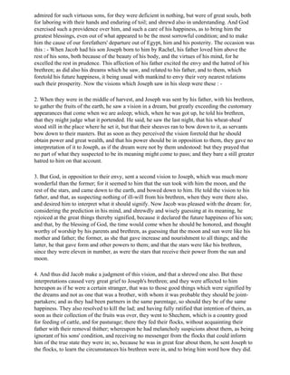 admired for such virtuous sons, for they were deficient in nothing, but were of great souls, both
for laboring with their hands and enduring of toil; and shrewd also in understanding. And God
exercised such a providence over him, and such a care of his happiness, as to bring him the
greatest blessings, even out of what appeared to be the most sorrowful condition; and to make
him the cause of our forefathers' departure out of Egypt, him and his posterity. The occasion was
this : - When Jacob had his son Joseph born to him by Rachel, his father loved him above the
rest of his sons, both because of the beauty of his body, and the virtues of his mind, for he
excelled the rest in prudence. This affection of his father excited the envy and the hatred of his
brethren; as did also his dreams which he saw, and related to his father, and to them, which
foretold his future happiness, it being usual with mankind to envy their very nearest relations
such their prosperity. Now the visions which Joseph saw in his sleep were these : -

2. When they were in the middle of harvest, and Joseph was sent by his father, with his brethren,
to gather the fruits of the earth, he saw a vision in a dream, but greatly exceeding the customary
appearances that come when we are asleep; which, when he was got up, he told his brethren,
that they might judge what it portended. He said, he saw the last night, that his wheat-sheaf
stood still in the place where he set it, but that their sheaves ran to bow down to it, as servants
bow down to their masters. But as soon as they perceived the vision foretold that he should
obtain power and great wealth, and that his power should be in opposition to them, they gave no
interpretation of it to Joseph, as if the dream were not by them undestood: but they prayed that
no part of what they suspected to be its meaning might come to pass; and they bare a still greater
hatred to him on that account.

3. But God, in opposition to their envy, sent a second vision to Joseph, which was much more
wonderful than the former; for it seemed to him that the sun took with him the moon, and the
rest of the stars, and came down to the earth, and bowed down to him. He told the vision to his
father, and that, as suspecting nothing of ill-will from his brethren, when they were there also,
and desired him to interpret what it should signify. Now Jacob was pleased with the dream: for,
considering the prediction in his mind, and shrewdly and wisely guessing at its meaning, he
rejoiced at the great things thereby signified, because it declared the future happiness of his son;
and that, by the blessing of God, the time would come when he should be honored, and thought
worthy of worship by his parents and brethren, as guessing that the moon and sun were like his
mother and father; the former, as she that gave increase and nourishment to all things; and the
latter, he that gave form and other powers to them; and that the stars were like his brethren,
since they were eleven in number, as were the stars that receive their power from the sun and
moon.

4. And thus did Jacob make a judgment of this vision, and that a shrewd one also. But these
interpretations caused very great grief to Joseph's brethren; and they were affected to him
hereupon as if he were a certain stranger, that was to those good things which were signified by
the dreams and not as one that was a brother, with whom it was probable they should be joint-
partakers; and as they had been partners in the same parentage, so should they be of the same
happiness. They also resolved to kill the lad; and having fully ratified that intention of theirs, as
soon as their collection of the fruits was over, they went to Shechem, which is a country good
for feeding of cattle, and for pasturage; there they fed their flocks, without acquainting their
father with their removal thither; whereupon he had melancholy suspicions about them, as being
ignorant of his sons' condition, and receiving no messenger from the flocks that could inform
him of the true state they were in; so, because he was in great fear about them, he sent Joseph to
the flocks, to learn the circumstances his brethren were in, and to bring him word how they did.
 