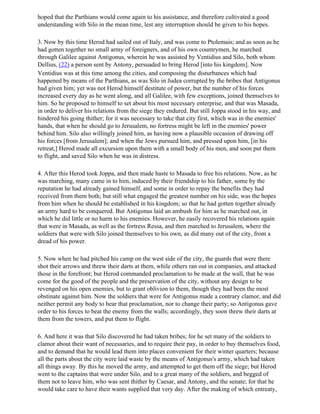 hoped that the Parthians would come again to his assistance, and therefore cultivated a good
understanding with Silo in the mean time, lest any interruption should be given to his hopes.

3. Now by this time Herod had sailed out of Italy, and was come to Ptolemais; and as soon as he
had gotten together no small army of foreigners, and of his own countrymen, he marched
through Galilee against Antigonus, wherein he was assisted by Ventidius and Silo, both whom
Dellius, (22) a person sent by Antony, persuaded to bring Herod [into his kingdom]. Now
Ventidius was at this time among the cities, and composing the disturbances which had
happened by means of the Parthians, as was Silo in Judea corrupted by the bribes that Antigonus
had given him; yet was not Herod himself destitute of power, but the number of his forces
increased every day as he went along, and all Galilee, with few exceptions, joined themselves to
him. So he proposed to himself to set about his most necessary enterprise, and that was Masada,
in order to deliver his relations from the siege they endured. But still Joppa stood in his way, and
hindered his going thither; for it was necessary to take that city first, which was in the enemies'
hands, that when he should go to Jerusalem, no fortress might be left in the enemies' power
behind him. Silo also willingly joined him, as having now a plausible occasion of drawing off
his forces [from Jerusalem]; and when the Jews pursued him, and pressed upon him, [in his
retreat,] Herod made all excursion upon them with a small body of his men, and soon put them
to flight, and saved Silo when he was in distress.

4. After this Herod took Joppa, and then made haste to Masada to free his relations. Now, as he
was marching, many came in to him, induced by their friendship to his father, some by the
reputation he had already gained himself, and some in order to repay the benefits they had
received from them both; but still what engaged the greatest number on his side, was the hopes
from him when he should be established in his kingdom; so that he had gotten together already
an army hard to be conquered. But Antigonus laid an ambush for him as he marched out, in
which he did little or no harm to his enemies. However, he easily recovered his relations again
that were in Masada, as well as the fortress Ressa, and then marched to Jerusalem, where the
soldiers that were with Silo joined themselves to his own, as did many out of the city, from a
dread of his power.

5. Now when he had pitched his camp on the west side of the city, the guards that were there
shot their arrows and threw their darts at them, while others ran out in companies, and attacked
those in the forefront; but Herod commanded proclamation to be made at the wall, that he was
come for the good of the people and the preservation of the city, without any design to be
revenged on his open enemies, but to grant oblivion to them, though they had been the most
obstinate against him. Now the soldiers that were for Antigonus made a contrary clamor, and did
neither permit any body to hear that proclamation, nor to change their party; so Antigonus gave
order to his forces to beat the enemy from the walls; accordingly, they soon threw their darts at
them from the towers, and put them to flight.

6. And here it was that Silo discovered he had taken bribes; for he set many of the soldiers to
clamor about their want of necessaries, and to require their pay, in order to buy themselves food,
and to demand that he would lead them into places convenient for their winter quarters; because
all the parts about the city were laid waste by the means of Antigonus's army, which had taken
all things away. By this he moved the army, and attempted to get them off the siege; but Herod
went to the captains that were under Silo, and to a great many of the soldiers, and begged of
them not to leave him, who was sent thither by Caesar, and Antony, and the senate; for that he
would take care to have their wants supplied that very day. After the making of which entreaty,
 