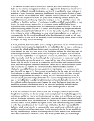 2. For when his master's wife was fallen in love with him, both on account of his beauty of
body, and his dexterous management of affairs; and supposed, that if she should make it known
to him, she could easily persuade him to come and lie with her, and that he would look upon it
as a piece of happy fortune that his mistress should entreat him, as regarding that state of slavery
he was in, and not his moral character, which continued after his condition was changed. So she
made known her naughty inclinations, and spake to him about lying with her. However, he
rejected her entreaties, not thinking it agreeable to religion to yield so far to her, as to do what
would tend to the affront and injury of him that purchased him, and had vouchsafed him so great
honors. He, on the contrary, exhorted her to govern that passion; and laid before her the
impossibility of her obtaining her desires, which he thought might be conquered, if she had no
hope of succeeding; and he said, that as to himself, he would endure any thing whatever before
he would be persuaded to it; for although it was fit for a slave, as he was, to do nothing contrary
to his mistress, he might well be excused in a case where the contradiction was to such sort of
commands only. But this opposition of Joseph, when she did not expect it, made her still more
violent in her love to him; and as she was sorely beset with this naughty passion, so she resolved
to compass her design by a second attempt.

3. When, therefore, there was a public festival coming on, in which it was the custom for women
to come to the public solemnity; she pretended to her husband that she was sick, as contriving an
opportunity for solitude and leisure, that she might entreat Joseph again. Which opportunity
being obtained, she used more kind words to him than before; and said that it had been good for
him to have yielded to her first solicitation, and to have given her no repulse, both because of
the reverence he ought to bear to her dignity who solicited him, and because of the vehemence
of her passion, by which she was forced though she were his mistress to condescend beneath her
dignity; but that he may now, by taking more prudent advice, wipe off the imputation of his
former folly; for whether it were that he expected the repetition of her solicitations she had now
made, and that with greater earnestness than before, for that she had pretended sickness on this
very account, and had preferred his conversation before the festival and its solemnity; or
whether he opposed her former discourses, as not believing she could be in earnest; she now
gave him sufficient security, by thus repeating her application, that she meant not in the least by
fraud to impose upon him; and assured him, that if he complied with her affections, he might
expect the enjoyment of the advantages he already had; and if he were submissive to her, he
should have still greater advantages; but that he must look for revenge and hatred from her, in
case he rejected her desires, and preferred the reputation of chastity before his mistress; for that
he would gain nothing by such procedure, because she would then become his accuser, and
would falsely pretend to her husband, that he had attempted her chastity; and that Potiphar
would hearken to her words rather than to his, let his be ever so agreeable to the truth.

4. When the woman had said thus, and even with tears in her eyes, neither did pity dissuade
Joseph from his chastity, nor did fear compel him to a compliance with her; but he opposed her
solicitations, and did not yield to her threatenings, and was afraid to do an ill thing, and chose to
undergo the sharpest punishment rather than to enjoy his present advantages, by doing what his
own conscience knew would justly deserve that he should die for it. He also put her in mind that
she was a married woman, and that she ought to cohabit with her husband only; and desired her
to suffer these considerations to have more weight with her than the short pleasure of lustful
dalliance, which would bring her to repentance afterwards, would cause trouble to her, and yet
would not amend what had been done amiss. He also suggested to her the fear she would be in
lest they should be caught; and that the advantage of concealment was uncertain, and that only
while the wickedness was not known [would there be any quiet for them]; but that she might
 