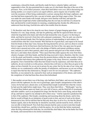 countenance, relaxed his bonds, and thereby made his heavy calamity lighter, and more
supportable to him. He also permitted him to make use of a diet better than that of the rest of the
prisoners. Now, as his fellow prisoners, when their hard labors were over, fell to discoursing one
among another, as is usual in such as are equal sufferers, and to inquire one of another what
were the occasions of their being condemned to a prison: among them the king's cupbearer, and
one that had been respected by him, was put in bonds, upon the king's anger at him. This man
was under the same bonds with Joseph, and grew more familiar with him; and upon his
observing that Joseph had a better understanding than the rest had, he told him of a dream he
had, and desired he would interpret its meaning, complaining that, besides the afflictions he
underwent from the king, God did also add to him trouble from his dreams.

2. He therefore said, that in his sleep he saw three clusters of grapes hanging upon three
branches of a vine, large already, and ripe for gathering; and that he squeezed them into a cup
which the king held in his hand; and when he had strained the wine, he gave it to the king to
drink, and that he received it from him with a pleasant countenance. This, he said, was what he
saw; and he desired Joseph, that if he had any portion of understanding in such matters, he
would tell him what this vision foretold. Who bid him be of good cheer, and expect to be loosed
from his bonds in three days' time, because the king desired his service, and was about to restore
him to it again; for he let him know that God bestows the fruit of the vine upon men for good;
which wine is poured out to him, and is the pledge of fidelity and mutual confidence among
men; and puts an end to their quarrels, takes away passion and grief out of the minds of them
that use it, and makes them cheerful. "Thou sayest that thou didst squeeze this wine from three
clusters of grapes with thine hands, and that the king received it: know, therefore, that this vision
is for thy good, and foretells a release from thy present distress within the same number of days
as the branches had whence thou gatheredst thy grapes in thy sleep. However, remember what
prosperity I have foretold thee when thou hast found it true by experience; and when thou art in
authority, do not overlook us in this prison, wherein thou wilt leave us when thou art gone to the
place we have foretold; for we are not in prison for any crime; but for the sake of our virtue and
sobriety are we condemned to suffer the penalty of malefactors, and because we are not willing
to injure him that has thus distressed us, though it were for our own pleasure." The cupbearer,
therefore, as was natural to do, rejoiced to hear such an interpretation of his dream, and waited
the completion of what had been thus shown him beforehand.

3. But another servant there was of the king, who had been chief baker, and was now bound in
prison with the cupbearer; he also was in good hope, upon Joseph's interpretation of the other's
vision, for he had seen a dream also; so he desired that Joseph would tell him what the visions
he had seen the night before might mean. They were these that follow: - "Methought," says he,
"I carried three baskets upon my head; two were full of loaves, and the third full of sweetmeats
and other eatables, such as are prepared for kings; but that the fowls came flying, and eat them
all up, and had no regard to my attempt to drive them away." And he expected a prediction like
to that of the cupbearer. But Joseph, considering and reasoning about the dream, said to him,
that he would willingly be an interpreter of good events to him, and not of such as his dream
denounced to him; but he told him that he had only three days in all to live, for that the [three]
baskets signify, that on the third day he should be crucified, and devoured by fowls, while he
was not able to help himself. Now both these dreams had the same several events that Joseph
foretold they should have, and this to both the parties; for on the third day before mentioned,
when the king solemnized his birth-day, he crucified the chief baker, but set the butler free from
his bonds, and restored him to his former ministration.
 