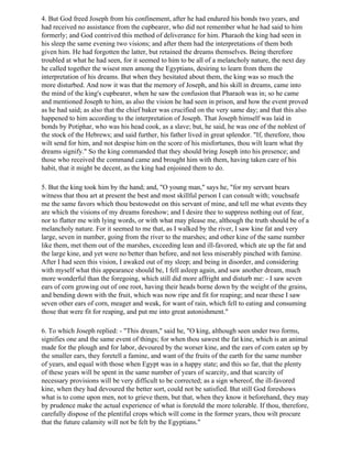 4. But God freed Joseph from his confinement, after he had endured his bonds two years, and
had received no assistance from the cupbearer, who did not remember what he had said to him
formerly; and God contrived this method of deliverance for him. Pharaoh the king had seen in
his sleep the same evening two visions; and after them had the interpretations of them both
given him. He had forgotten the latter, but retained the dreams themselves. Being therefore
troubled at what he had seen, for it seemed to him to be all of a melancholy nature, the next day
he called together the wisest men among the Egyptians, desiring to learn from them the
interpretation of his dreams. But when they hesitated about them, the king was so much the
more disturbed. And now it was that the memory of Joseph, and his skill in dreams, came into
the mind of the king's cupbearer, when he saw the confusion that Pharaoh was in; so he came
and mentioned Joseph to him, as also the vision he had seen in prison, and how the event proved
as he had said; as also that the chief baker was crucified on the very same day; and that this also
happened to him according to the interpretation of Joseph. That Joseph himself was laid in
bonds by Potiphar, who was his head cook, as a slave; but, he said, he was one of the noblest of
the stock of the Hebrews; and said further, his father lived in great splendor. "If, therefore, thou
wilt send for him, and not despise him on the score of his misfortunes, thou wilt learn what thy
dreams signify." So the king commanded that they should bring Joseph into his presence; and
those who received the command came and brought him with them, having taken care of his
habit, that it might be decent, as the king had enjoined them to do.

5. But the king took him by the hand; and, "O young man," says he, "for my servant bears
witness that thou art at present the best and most skillful person I can consult with; vouchsafe
me the same favors which thou bestowedst on this servant of mine, and tell me what events they
are which the visions of my dreams foreshow; and I desire thee to suppress nothing out of fear,
nor to flatter me with lying words, or with what may please me, although the truth should be of a
melancholy nature. For it seemed to me that, as I walked by the river, I saw kine fat and very
large, seven in number, going from the river to the marshes; and other kine of the same number
like them, met them out of the marshes, exceeding lean and ill-favored, which ate up the fat and
the large kine, and yet were no better than before, and not less miserably pinched with famine.
After I had seen this vision, I awaked out of my sleep; and being in disorder, and considering
with myself what this appearance should be, I fell asleep again, and saw another dream, much
more wonderful than the foregoing, which still did more affright and disturb me: - I saw seven
ears of corn growing out of one root, having their heads borne down by the weight of the grains,
and bending down with the fruit, which was now ripe and fit for reaping; and near these I saw
seven other ears of corn, meager and weak, for want of rain, which fell to eating and consuming
those that were fit for reaping, and put me into great astonishment."

6. To which Joseph replied: - "This dream," said he, "O king, although seen under two forms,
signifies one and the same event of things; for when thou sawest the fat kine, which is an animal
made for the plough and for labor, devoured by the worser kine, and the ears of corn eaten up by
the smaller ears, they foretell a famine, and want of the fruits of the earth for the same number
of years, and equal with those when Egypt was in a happy state; and this so far, that the plenty
of these years will be spent in the same number of years of scarcity, and that scarcity of
necessary provisions will be very difficult to be corrected; as a sign whereof, the ill-favored
kine, when they had devoured the better sort, could not be satisfied. But still God foreshows
what is to come upon men, not to grieve them, but that, when they know it beforehand, they may
by prudence make the actual experience of what is foretold the more tolerable. If thou, therefore,
carefully dispose of the plentiful crops which will come in the former years, thou wilt procure
that the future calamity will not be felt by the Egyptians."
 
