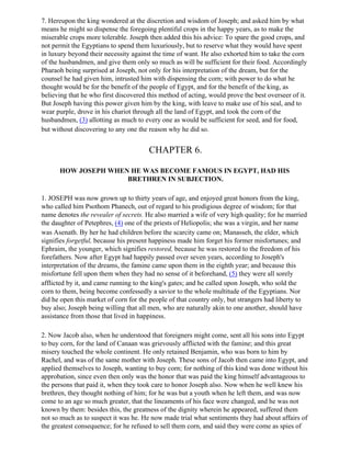 7. Hereupon the king wondered at the discretion and wisdom of Joseph; and asked him by what
means he might so dispense the foregoing plentiful crops in the happy years, as to make the
miserable crops more tolerable. Joseph then added this his advice: To spare the good crops, and
not permit the Egyptians to spend them luxuriously, but to reserve what they would have spent
in luxury beyond their necessity against the time of want. He also exhorted him to take the corn
of the husbandmen, and give them only so much as will be sufficient for their food. Accordingly
Pharaoh being surprised at Joseph, not only for his interpretation of the dream, but for the
counsel he had given him, intrusted him with dispensing the corn; with power to do what he
thought would be for the benefit of the people of Egypt, and for the benefit of the king, as
believing that he who first discovered this method of acting, would prove the best overseer of it.
But Joseph having this power given him by the king, with leave to make use of his seal, and to
wear purple, drove in his chariot through all the land of Egypt, and took the corn of the
husbandmen, (3) allotting as much to every one as would be sufficient for seed, and for food,
but without discovering to any one the reason why he did so.


                                       CHAPTER 6.

      HOW JOSEPH WHEN HE WAS BECOME FAMOUS IN EGYPT, HAD HIS
                     BRETHREN IN SUBJECTION.

1. JOSEPH was now grown up to thirty years of age, and enjoyed great honors from the king,
who called him Psothom Phanech, out of regard to his prodigious degree of wisdom; for that
name denotes the revealer of secrets. He also married a wife of very high quality; for he married
the daughter of Petephres, (4) one of the priests of Heliopolis; she was a virgin, and her name
was Asenath. By her he had children before the scarcity came on; Manasseh, the elder, which
signifies forgetful, because his present happiness made him forget his former misfortunes; and
Ephraim, the younger, which signifies restored, because he was restored to the freedom of his
forefathers. Now after Egypt had happily passed over seven years, according to Joseph's
interpretation of the dreams, the famine came upon them in the eighth year; and because this
misfortune fell upon them when they had no sense of it beforehand, (5) they were all sorely
afflicted by it, and came running to the king's gates; and he called upon Joseph, who sold the
corn to them, being become confessedly a savior to the whole multitude of the Egyptians. Nor
did he open this market of corn for the people of that country only, but strangers had liberty to
buy also; Joseph being willing that all men, who are naturally akin to one another, should have
assistance from those that lived in happiness.

2. Now Jacob also, when he understood that foreigners might come, sent all his sons into Egypt
to buy corn, for the land of Canaan was grievously afflicted with the famine; and this great
misery touched the whole continent. He only retained Benjamin, who was born to him by
Rachel, and was of the same mother with Joseph. These sons of Jacob then came into Egypt, and
applied themselves to Joseph, wanting to buy corn; for nothing of this kind was done without his
approbation, since even then only was the honor that was paid the king himself advantageous to
the persons that paid it, when they took care to honor Joseph also. Now when he well knew his
brethren, they thought nothing of him; for he was but a youth when he left them, and was now
come to an age so much greater, that the lineaments of his face were changed, and he was not
known by them: besides this, the greatness of the dignity wherein he appeared, suffered them
not so much as to suspect it was he. He now made trial what sentiments they had about affairs of
the greatest consequence; for he refused to sell them corn, and said they were come as spies of
 