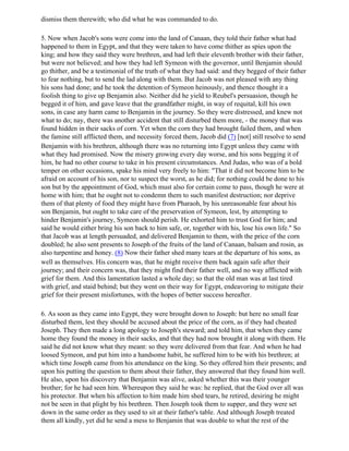 dismiss them therewith; who did what he was commanded to do.

5. Now when Jacob's sons were come into the land of Canaan, they told their father what had
happened to them in Egypt, and that they were taken to have come thither as spies upon the
king; and how they said they were brethren, and had left their eleventh brother with their father,
but were not believed; and how they had left Symeon with the governor, until Benjamin should
go thither, and be a testimonial of the truth of what they had said: and they begged of their father
to fear nothing, but to send the lad along with them. But Jacob was not pleased with any thing
his sons had done; and he took the detention of Symeon heinously, and thence thought it a
foolish thing to give up Benjamin also. Neither did he yield to Reubel's persuasion, though he
begged it of him, and gave leave that the grandfather might, in way of requital, kill his own
sons, in case any harm came to Benjamin in the journey. So they were distressed, and knew not
what to do; nay, there was another accident that still disturbed them more, - the money that was
found hidden in their sacks of corn. Yet when the corn they had brought failed them, and when
the famine still afflicted them, and necessity forced them, Jacob did (7) [not] still resolve to send
Benjamin with his brethren, although there was no returning into Egypt unless they came with
what they had promised. Now the misery growing every day worse, and his sons begging it of
him, he had no other course to take in his present circumstances. And Judas, who was of a bold
temper on other occasions, spake his mind very freely to him: "That it did not become him to be
afraid on account of his son, nor to suspect the worst, as he did; for nothing could be done to his
son but by the appointment of God, which must also for certain come to pass, though he were at
home with him; that he ought not to condemn them to such manifest destruction; nor deprive
them of that plenty of food they might have from Pharaoh, by his unreasonable fear about his
son Benjamin, but ought to take care of the preservation of Symeon, lest, by attempting to
hinder Benjamin's journey, Symeon should perish. He exhorted him to trust God for him; and
said he would either bring his son back to him safe, or, together with his, lose his own life." So
that Jacob was at length persuaded, and delivered Benjamin to them, with the price of the corn
doubled; he also sent presents to Joseph of the fruits of the land of Canaan, balsam and rosin, as
also turpentine and honey. (8) Now their father shed many tears at the departure of his sons, as
well as themselves. His concern was, that he might receive them back again safe after their
journey; and their concern was, that they might find their father well, and no way afflicted with
grief for them. And this lamentation lasted a whole day; so that the old man was at last tired
with grief, and staid behind; but they went on their way for Egypt, endeavoring to mitigate their
grief for their present misfortunes, with the hopes of better success hereafter.

6. As soon as they came into Egypt, they were brought down to Joseph: but here no small fear
disturbed them, lest they should be accused about the price of the corn, as if they had cheated
Joseph. They then made a long apology to Joseph's steward; and told him, that when they came
home they found the money in their sacks, and that they had now brought it along with them. He
said he did not know what they meant: so they were delivered from that fear. And when he had
loosed Symeon, and put him into a handsome habit, he suffered him to be with his brethren; at
which time Joseph came from his attendance on the king. So they offered him their presents; and
upon his putting the question to them about their father, they answered that they found him well.
He also, upon his discovery that Benjamin was alive, asked whether this was their younger
brother; for he had seen him. Whereupon they said he was: he replied, that the God over all was
his protector. But when his affection to him made him shed tears, he retired, desiring he might
not be seen in that plight by his brethren. Then Joseph took them to supper, and they were set
down in the same order as they used to sit at their father's table. And although Joseph treated
them all kindly, yet did he send a mess to Benjamin that was double to what the rest of the
 
