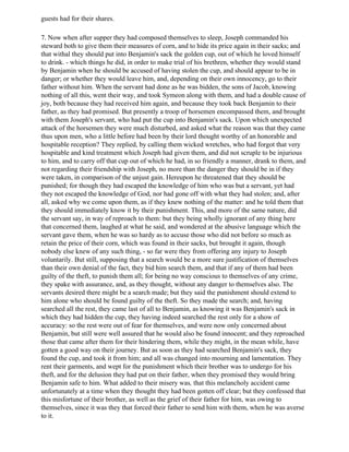 guests had for their shares.

7. Now when after supper they had composed themselves to sleep, Joseph commanded his
steward both to give them their measures of corn, and to hide its price again in their sacks; and
that withal they should put into Benjamin's sack the golden cup, out of which he loved himself
to drink. - which things he did, in order to make trial of his brethren, whether they would stand
by Benjamin when he should be accused of having stolen the cup, and should appear to be in
danger; or whether they would leave him, and, depending on their own innocency, go to their
father without him. When the servant had done as he was bidden, the sons of Jacob, knowing
nothing of all this, went their way, and took Symeon along with them, and had a double cause of
joy, both because they had received him again, and because they took back Benjamin to their
father, as they had promised. But presently a troop of horsemen encompassed them, and brought
with them Joseph's servant, who had put the cup into Benjamin's sack. Upon which unexpected
attack of the horsemen they were much disturbed, and asked what the reason was that they came
thus upon men, who a little before had been by their lord thought worthy of an honorable and
hospitable reception? They replied, by calling them wicked wretches, who had forgot that very
hospitable and kind treatment which Joseph had given them, and did not scruple to be injurious
to him, and to carry off that cup out of which he had, in so friendly a manner, drank to them, and
not regarding their friendship with Joseph, no more than the danger they should be in if they
were taken, in comparison of the unjust gain. Hereupon he threatened that they should be
punished; for though they had escaped the knowledge of him who was but a servant, yet had
they not escaped the knowledge of God, nor had gone off with what they had stolen; and, after
all, asked why we come upon them, as if they knew nothing of the matter: and he told them that
they should immediately know it by their punishment. This, and more of the same nature, did
the servant say, in way of reproach to them: but they being wholly ignorant of any thing here
that concerned them, laughed at what he said, and wondered at the abusive language which the
servant gave them, when he was so hardy as to accuse those who did not before so much as
retain the price of their corn, which was found in their sacks, but brought it again, though
nobody else knew of any such thing, - so far were they from offering any injury to Joseph
voluntarily. But still, supposing that a search would be a more sure justification of themselves
than their own denial of the fact, they bid him search them, and that if any of them had been
guilty of the theft, to punish them all; for being no way conscious to themselves of any crime,
they spake with assurance, and, as they thought, without any danger to themselves also. The
servants desired there might be a search made; but they said the punishment should extend to
him alone who should be found guilty of the theft. So they made the search; and, having
searched all the rest, they came last of all to Benjamin, as knowing it was Benjamin's sack in
which they had hidden the cup, they having indeed searched the rest only for a show of
accuracy: so the rest were out of fear for themselves, and were now only concerned about
Benjamin, but still were well assured that he would also be found innocent; and they reproached
those that came after them for their hindering them, while they might, in the mean while, have
gotten a good way on their journey. But as soon as they had searched Benjamin's sack, they
found the cup, and took it from him; and all was changed into mourning and lamentation. They
rent their garments, and wept for the punishment which their brother was to undergo for his
theft, and for the delusion they had put on their father, when they promised they would bring
Benjamin safe to him. What added to their misery was, that this melancholy accident came
unfortunately at a time when they thought they had been gotten off clear; but they confessed that
this misfortune of their brother, as well as the grief of their father for him, was owing to
themselves, since it was they that forced their father to send him with them, when he was averse
to it.
 
