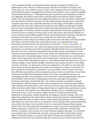 8. The horsemen therefore took Benjamin and brought him to Joseph, his brethren also
following him; who, when he saw him in custody, and them in the habit of mourners, said,
"How came you, vile wretches as you are, to have such a strange notion of my kindness to you,
and of God's providence, as impudently to do thus to your benefactor, who in such an hospitable
manner had entertained you ?" Whereupon they gave up themselves to be punished, in order to
save Benjamin; and called to mind what a wicked enterprise they had been guilty of against
Joseph. They also pronounced him more happy than themselves, if he were dead, in being freed
from the miseries of this life; and if he were alive, that he enjoyed the pleasure of seeing God's
vengeance upon them. They said further; that they were the plague of their father, since they
should now add to his former affliction for Joseph, this other affliction for Benjamin. Reubel
also was large in cutting them upon this occasion. But Joseph dismissed them; for he said they
had been guilty of no offense, and that he would content himself with the lad's punishment; for
he said it was not a fit thing to let him go free, for the sake of those who had not offended; nor
was it a fit thing to punish them together with him who had been guilty of stealing. And when he
promised to give them leave to go away in safety, the rest of them were under great
consternation, and were able to say nothing on this sad occasion. But Judas, who had persuaded
their father to send the lad from him, being otherwise also a very bold and active man,
determined to hazard himself for the preservation of his brother. "It is true," (9) said he, "O
governor, that we have been very wicked with regard to thee, and on that account deserved
punishment; even all of us may justly be punished, although the theft were not committed by all,
but only by one of us, and he the youngest also; but yet there remains some hope for us, who
otherwise must be under despair on his account, and this from thy goodness, which promises us
a deliverance out of our present danger. And now I beg thou wilt not look at us, or at that great
crime we have been guilty of, but at thy own excellent nature, and take advice of thine own
virtue, instead of that wrath thou hast against us; which passion those that otherwise are of lower
character indulge, as they do their strength, and that not only on great, but also on very trifling
occasions. Overcome, sir, that passion, and be not subdued by it, nor suffer it to slay those that
do not otherwise presume upon their own safety, but are desirous to accept of it from thee; for
this is not the first time that thou wilt bestow it on us, but before, when we came to buy corn,
thou affordedst us great plenty of food, and gavest us leave to carry so much home to our family
as has preserved them from perishing by famine. Nor is there any difference between not
overlooking men that were perishing for want of necessaries, and not punishing those that seem
to be offenders, and have been so unfortunate as to lose the advantage of that glorious
benefaction which they received from thee. This will be an instance of equal favor, though
bestowed after a different manner; for thou wilt save those this way whom thou didst feed the
other; and thou wilt hereby preserve alive, by thy own bounty, those souls which thou didst not
suffer to be distressed by famine, it being indeed at once a wonderful and a great thing to sustain
our lives by corn, and to bestow on us that pardon, whereby, now we are distressed, we may
continue those lives. And I am ready to suppose that God is willing to afford thee this
opportunity of showing thy virtuous disposition, by bringing us into this calamity, that it may
appear thou canst forgive the injuries that are done to thyself, and mayst be esteemed kind to
others, besides those who, on other accounts, stand in need of thy assistance; since it is indeed a
right thing to do well to those who are in distress for want of food, but still a more glorious thing
to save those who deserve to be punished, when it is on account of heinous offenses against
thyself; for if it be a thing deserving commendation to forgive such as have been guilty of small
offenses, that tend to a person's loss, and this be praiseworthy in him that overlooks such
offenses, to restrain a man's passion as to crimes which are capital to the guilty, is to be like the
most excellent nature of God himself. And truly, as for myself, had it not been that we had a
father, who had discovered, on occasion of the death of Joseph, how miserably he is always
afflicted at the loss of his sons, I had not made any words on account of the saving of our own
 