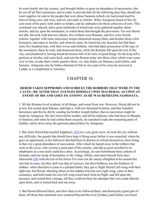 he went hastily into the country, and brought thither so great an abundance of necessaries, that
he cut off all Silo's pretenses; and in order to provide that for the following days they should not
want supplies, he sent to the people that were about Samaria (which city had joined itself to
him) to bring corn, and wine, and oil, and cattle to Jericho. When Antigonus heard of this, be
sent some of his party with orders to hinder, and lay ambushes for these collectors of corn. This
command was obeyed, and a great multitude of armed men were gathered together about
Jericho, and lay upon the mountains, to watch those that brought the provisions. Yet was Herod
not idle, but took with him ten cohorts, five of them were Romans, and five were Jewish
cohorts, together with some mercenary troops intermixed among them, and besides those a few
horsemen, and came to Jericho; and when he came, he found the city deserted, but that there
were five hundred men, with their wives and children, who had taken possession of the tops of
the mountains; these he took, and dismissed them, while the Romans fell upon the rest of the
city, and plundered it, having found the houses full of all sorts of good things. So the king left a
garrison at Jericho, and came back, and sent the Roman army into those cities which were come
over to him, to take their winter quarters there, viz. into Judea, [or Idumea,] and Galilee, and
Samaria. Antigonus also by bribes obtained of Silo to let a part of his army be received at
Lydda, as a compliment to Antonius.


                                       CHAPTER 16.

HEROD TAKES SEPPHORIS AND SUBDUES THE ROBBERS THAT WERE IN THE
CAVES ; HE AFTER THAT AVENGES HIMSELF UPON MACHERAS, AS UPON AN
 ENEMY OF HIS AND GOES TO ANTONY AS HE WAS BESIEGING SAMOSATA.

1. SO the Romans lived in plenty of all things, and rested from war. However, Herod did not lie
at rest, but seized upon Idumea, and kept it, with two thousand footmen, and four hundred
horsemen; and this he did by sending his brother Joseph thither, that no innovation might be
made by Antigonus. He also removed his mother, and all his relations, who had been in Masada,
to Samaria; and when he had settled them securely, he marched to take the remaining parts of
Galilee, and to drive away the garrisons placed there by Antigonus.

2. But when Herod had reached Sepphoris, (23) in a very great snow, he took the city without
any difficulty; the guards that should have kept it flying away before it was assaulted; where he
gave an opportunity to his followers that had been in distress to refresh themselves, there being
in that city a great abundance of necessaries. After which he hasted away to the robbers that
were in the caves, who overran a great part of the country, and did as great mischief to its
inhabitants as a war itself could have done. Accordingly, he sent beforehand three cohorts of
footmen, and one troop of horsemen, to the village Arbela, and came himself forty days
afterwards (24) with the rest of his forces Yet were not the enemy aftrighted at his assault but
met him in arms; for their skill was that of warriors, but their boldness was the boldness of
robbers: when therefore it came to a pitched battle, they put to flight Herod's left wing with their
right one; but Herod, wheeling about on the sudden from his own right wing, came to their
assistance, and both made his own left wing return back from its flight, and fell upon the
pursuers, and cooled their courage, till they could not bear the attempts that were made directly
upon them, and so turned back and ran away.

3. But Herod followed them, and slew them as he followed them, and destroyed a great part of
them, till those that remained were scattered beyond the river [Jordan;] and Galilee was freed
 