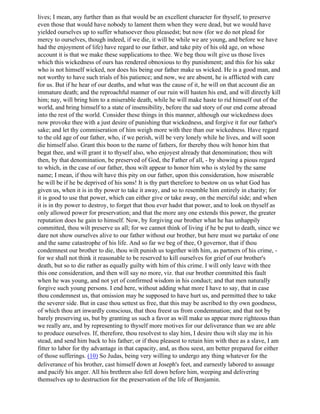 lives; I mean, any further than as that would be an excellent character for thyself, to preserve
even those that would have nobody to lament them when they were dead, but we would have
yielded ourselves up to suffer whatsoever thou pleasedst; but now (for we do not plead for
mercy to ourselves, though indeed, if we die, it will be while we are young, and before we have
had the enjoyment of life) have regard to our father, and take pity of his old age, on whose
account it is that we make these supplications to thee. We beg thou wilt give us those lives
which this wickedness of ours has rendered obnoxious to thy punishment; and this for his sake
who is not himself wicked, nor does his being our father make us wicked. He is a good man, and
not worthy to have such trials of his patience; and now, we are absent, he is afflicted with care
for us. But if he hear of our deaths, and what was the cause of it, he will on that account die an
immature death; and the reproachful manner of our ruin will hasten his end, and will directly kill
him; nay, will bring him to a miserable death, while he will make haste to rid himself out of the
world, and bring himself to a state of insensibility, before the sad story of our end come abroad
into the rest of the world. Consider these things in this manner, although our wickedness does
now provoke thee with a just desire of punishing that wickedness, and forgive it for our father's
sake; and let thy commiseration of him weigh more with thee than our wickedness. Have regard
to the old age of our father, who, if we perish, will be very lonely while he lives, and will soon
die himself also. Grant this boon to the name of fathers, for thereby thou wilt honor him that
begat thee, and will grant it to thyself also, who enjoyest already that denomination; thou wilt
then, by that denomination, be preserved of God, the Father of all, - by showing a pious regard
to which, in the case of our father, thou wilt appear to honor him who is styled by the same
name; I mean, if thou wilt have this pity on our father, upon this consideration, how miserable
he will be if he be deprived of his sons! It is thy part therefore to bestow on us what God has
given us, when it is in thy power to take it away, and so to resemble him entirely in charity; for
it is good to use that power, which can either give or take away, on the merciful side; and when
it is in thy power to destroy, to forget that thou ever hadst that power, and to look on thyself as
only allowed power for preservation; and that the more any one extends this power, the greater
reputation does he gain to himself. Now, by forgiving our brother what he has unhappily
committed, thou wilt preserve us all; for we cannot think of living if he be put to death, since we
dare not show ourselves alive to our father without our brother, but here must we partake of one
and the same catastrophe of his life. And so far we beg of thee, O governor, that if thou
condemnest our brother to die, thou wilt punish us together with him, as partners of his crime, -
for we shall not think it reasonable to be reserved to kill ourselves for grief of our brother's
death, but so to die rather as equally guilty with him of this crime. I will only leave with thee
this one consideration, and then will say no more, viz. that our brother committed this fault
when he was young, and not yet of confirmed wisdom in his conduct; and that men naturally
forgive such young persons. I end here, without adding what more I have to say, that in case
thou condemnest us, that omission may be supposed to have hurt us, and permitted thee to take
the severer side. But in case thou settest us free, that this may be ascribed to thy own goodness,
of which thou art inwardly conscious, that thou freest us from condemnation; and that not by
barely preserving us, but by granting us such a favor as will make us appear more righteous than
we really are, and by representing to thyself more motives for our deliverance than we are able
to produce ourselves. If, therefore, thou resolvest to slay him, I desire thou wilt slay me in his
stead, and send him back to his father; or if thou pleasest to retain him with thee as a slave, I am
fitter to labor for thy advantage in that capacity, and, as thou seest, am better prepared for either
of those sufferings. (10) So Judas, being very willing to undergo any thing whatever for the
deliverance of his brother, cast himself down at Joseph's feet, and earnestly labored to assuage
and pacify his anger. All his brethren also fell down before him, weeping and delivering
themselves up to destruction for the preservation of the life of Benjamin.
 
