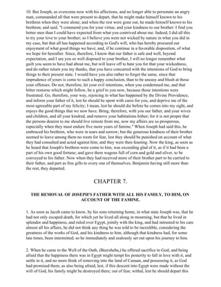 10. But Joseph, as overcome now with his affections, and no longer able to personate an angry
man, commanded all that were present to depart, that he might make himself known to his
brethren when they were alone; and when the rest were gone out, he made himself known to his
brethren; and said, "I commend you for your virtue, and your kindness to our brother: I find you
better men than I could have expected from what you contrived about me. Indeed, I did all this
to try your love to your brother; so I believe you were not wicked by nature in what you did in
my case, but that all has happened according to God's will, who has hereby procured our
enjoyment of what good things we have; and, if he continue in a favorable disposition, of what
we hope for hereafter. Since, therefore, I know that our father is safe and well, beyond
expectation, and I see you so well disposed to your brother, I will no longer remember what
guilt you seem to have had about me, but will leave off to hate you for that your wickedness;
and do rather return you my thanks, that you have concurred with the intentions of God to bring
things to their present state. I would have you also rather to forget the same, since that
imprudence of yours is come to such a happy conclusion, than to be uneasy and blush at those
your offenses. Do not, therefore, let your evil intentions, when you condemned me, and that
bitter remorse which might follow, be a grief to you now, because those intentions were
frustrated. Go, therefore, your way, rejoicing in what has happened by the Divine Providence,
and inform your father of it, lest he should be spent with cares for you, and deprive me of the
most agreeable part of my felicity; I mean, lest he should die before he comes into my sight, and
enjoys the good things that we now have. Bring, therefore, with you our father, and your wives
and children, and all your kindred, and remove your habitations hither; for it is not proper that
the persons dearest to me should live remote from me, now my affairs are so prosperous,
especially when they must endure five more years of famine." When Joseph had said this, he
embraced his brethren, who were in tears and sorrow; but the generous kindness of their brother
seemed to leave among them no room for fear, lest they should be punished on account of what
they had consulted and acted against him; and they were then feasting. Now the king, as soon as
he heard that Joseph's brethren were come to him, was exceeding glad of it, as if it had been a
part of his own good fortune; and gave them wagons full of corn and gold and silver, to be
conveyed to his father. Now when they had received more of their brother part to be carried to
their father, and part as free gifts to every one of themselves, Benjamin having still more than
the rest, they departed.


                                        CHAPTER 7.

  THE REMOVAL OF JOSEPH'S FATHER WITH ALL HIS FAMILY, TO HIM, ON
                    ACCOUNT OF THE FAMINE.

1. As soon as Jacob came to know, by his sons returning home, in what state Joseph was, that he
had not only escaped death, for which yet he lived all along in mourning, but that he lived in
splendor and happiness, and ruled over Egypt, jointly with the king, and had intrusted to his care
almost all his affairs, he did not think any thing he was told to be incredible, considering the
greatness of the works of God, and his kindness to him, although that kindness had, for some
late times, been intermitted; so he immediately and zealously set out upon his journey to him.

2. When he came to the Well of the Oath, (Beersheba,) he offered sacrifice to God; and being
afraid that the happiness there was in Egypt might tempt his posterity to fall in love with it, and
settle in it, and no more think of removing into the land of Canaan, and possessing it, as God
had promised them; as also being afraid, lest, if this descent into Egypt were made without the
will of God, his family might be destroyed there; out of fear, withal, lest he should depart this
 