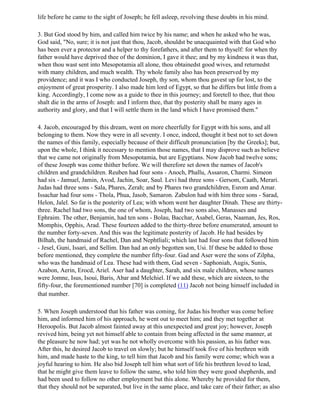 life before he came to the sight of Joseph; he fell asleep, revolving these doubts in his mind.

3. But God stood by him, and called him twice by his name; and when he asked who he was,
God said, "No, sure; it is not just that thou, Jacob, shouldst be unacquainted with that God who
has been ever a protector and a helper to thy forefathers, and after them to thyself: for when thy
father would have deprived thee of the dominion, I gave it thee; and by my kindness it was that,
when thou wast sent into Mesopotamia all alone, thou obtainedst good wives, and returnedst
with many children, and much wealth. Thy whole family also has been preserved by my
providence; and it was I who conducted Joseph, thy son, whom thou gavest up for lost, to the
enjoyment of great prosperity. I also made him lord of Egypt, so that he differs but little from a
king. Accordingly, I come now as a guide to thee in this journey; and foretell to thee, that thou
shalt die in the arms of Joseph: and I inform thee, that thy posterity shall be many ages in
authority and glory, and that I will settle them in the land which I have promised them."

4. Jacob, encouraged by this dream, went on more cheerfully for Egypt with his sons, and all
belonging to them. Now they were in all seventy. I once, indeed, thought it best not to set down
the names of this family, especially because of their difficult pronunciation [by the Greeks]; but,
upon the whole, I think it necessary to mention those names, that I may disprove such as believe
that we came not originally from Mesopotamia, but are Egyptians. Now Jacob had twelve sons;
of these Joseph was come thither before. We will therefore set down the names of Jacob's
children and grandchildren. Reuben had four sons - Anoch, Phallu, Assaron, Charmi. Simeon
had six - Jamuel, Jamin, Avod, Jachin, Soar, Saul. Levi had three sons - Gersom, Caath, Merari.
Judas had three sons - Sala, Phares, Zerah; and by Phares two grandchildren, Esrom and Amar.
Issachar had four sons - Thola, Phua, Jasob, Samaron. Zabulon had with him three sons - Sarad,
Helon, Jalel. So far is the posterity of Lea; with whom went her daughter Dinah. These are thirty-
three. Rachel had two sons, the one of whom, Joseph, had two sons also, Manasses and
Ephraim. The other, Benjamin, had ten sons - Bolau, Bacchar, Asabel, Geras, Naaman, Jes, Ros,
Momphis, Opphis, Arad. These fourteen added to the thirty-three before enumerated, amount to
the number forty-seven. And this was the legitimate posterity of Jacob. He had besides by
Bilhah, the handmaid of Rachel, Dan and Nephtliali; which last had four sons that followed him
- Jesel, Guni, Issari, and Sellim. Dan had an only begotten son, Usi. If these be added to those
before mentioned, they complete the number fifty-four. Gad and Aser were the sons of Zilpha,
who was the handmaid of Lea. These had with them, Gad seven - Saphoniah, Augis, Sunis,
Azabon, Aerin, Erocd, Ariel. Aser had a daughter, Sarah, and six male children, whose names
were Jomne, Isus, Isoui, Baris, Abar and Melchiel. If we add these, which are sixteen, to the
fifty-four, the forementioned number [70] is completed (11) Jacob not being himself included in
that number.

5. When Joseph understood that his father was coming, for Judas his brother was come before
him, and informed him of his approach, he went out to meet him; and they met together at
Heroopolis. But Jacob almost fainted away at this unexpected and great joy; however, Joseph
revived him, being yet not himself able to contain from being affected in the same manner, at
the pleasure he now had; yet was he not wholly overcome with his passion, as his father was.
After this, he desired Jacob to travel on slowly; but he himself took five of his brethren with
him, and made haste to the king, to tell him that Jacob and his family were come; which was a
joyful hearing to him. He also bid Joseph tell him what sort of life his brethren loved to lead,
that he might give them leave to follow the same, who told him they were good shepherds, and
had been used to follow no other employment but this alone. Whereby he provided for them,
that they should not be separated, but live in the same place, and take care of their father; as also
 