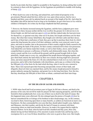 hereby he provided, that they might be acceptable to the Egyptians, by doing nothing that would
be common to them with the Egyptians; for the Egyptians are prohibited to meddle with feeding
of sheep. (12)

6. When Jacob was come to the king, and saluted him, and wished all prosperity to his
government, Pharaoh asked him how old he now was; upon whose answer, that he was a
hundred and thirty years old, he admired Jacob on account of the length of his life. And when he
had added, that still he had not lived so long as his forefathers, he gave him leave to live with his
children in Heliopolis; for in that city the king's shepherds had their pasturage.

7. However, the famine increased among the Egyptians, and this heavy judgment grew more
oppressive to them, because neither did the river overflow the ground, for it did not rise to its
former height, nor did God send rain upon it; (13) nor did they indeed make the least provision
for themselves, so ignorant were they what was to be done; but Joseph sold them corn for their
money. But when their money failed them, they bought corn with their cattle and their slaves;
and if any of them had a small piece of land, they gave up that to purchase them food, by which
means the king became the owner of all their substance; and they were removed, some to one
place, and some to another, that so the possession of their country might be firmly assured to the
king, excepting the lands of the priests, for their country continued still in their own possession.
And indeed this sore famine made their minds, as well as their bodies, slaves; and at length
compelled them to procure a sufficiency of food by such dishonorable means. But when this
misery ceased, and the river overflowed the ground, and the ground brought forth its fruits
plentifully, Joseph came to every city, and gathered the people thereto belonging together, and
gave them back entirely the land which, by their own consent, the king might have possessed
alone, and alone enjoyed the fruits of it. He also exhorted them to look on it as every one's own
possession, and to fall to their husbandry with cheerfulness, and to pay as a tribute to the king,
the fifth part (14) of the fruits for the land which the king, when it was his own, restored to
them. These men rejoiced upon their becoming unexpectedly owners of their lands, and
diligently observed what was enjoined them; and by this means Joseph procured to himself a
greater authority among the Egyptians, and greater love to the king from them. Now this law,
that they should pay the fifth part of their fruits as tribute, continued until their later kings.


                                        CHAPTER 8.

                         OF THE DEATH OF JACOB AND JOSEPH.

1. NOW when Jacob had lived seventeen years in Egypt, he fell into a disease, and died in the
presence of his sons; but not till he made his prayers for their enjoying prosperity, and till he had
foretold to them prophetically how every one of them was to dwell in the land of Canaan. But
this happened many years afterward. He also enlarged upon the praises of Joseph (15) how he
had not remembered the evil doings of his brethren to their disadvantage; nay, on the contrary,
was kind to them, bestowing upon them so many benefits, as seldom are bestowed on men's own
benefactors. He then commanded his own sons that they should admit Joseph's sons, Ephraim
and Manasses, into their number, and divide the land of Canaan in common with them;
concerning whom we shall treat hereafter. However, he made it his request that he might be
buried at Hebron. So he died, when he had lived full a hundred and fifty years, three only
abated, having not been behind any of his ancestors in piety towards God, and having such a
recompense for it, as it was fit those should have who were so good as these were. But Joseph,
 