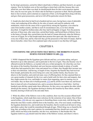 by the king's permission, carried his father's dead body to Hebron, and there buried it, at a great
expense. Now his brethren were at first unwilling to return back with him, because they were
afraid lest, now their father was dead, he should punish them for their secret practices against
him; since he was now gone, for whose sake he had been so gracious to them. But he persuaded
them to fear no harm, and to entertain no suspicions of him: so he brought them along with him,
and gave them great possessions, and never left off his particular concern for them.

2. Joseph also died when he had lived a hundred and ten years; having been a man of admirable
virtue, and conducting all his affairs by the rules of reason; and used his authority with
moderation, which was the cause of his so great felicity among the Egyptians, even when he
came from another country, and that in such ill circumstances also, as we have already
described. At length his brethren died, after they had lived happily in Egypt. Now the posterity
and sons of these men, after some time, carried their bodies, and buried them at Hebron: but as
to the bones of Joseph, they carried them into the land of Canaan afterward, when the Hebrews
went out of Egypt, for so had Joseph made them promise him upon oath. But what became of
every one of these men, and by what toils they got the possession of the land of Canaan, shall be
shown hereafter, when I have first explained upon what account it was that they left Egypt.


                                        CHAPTER 9.

  CONCERNING THE AFFLICTIONS THAT BEFELL THE HEBREWS IN EGYPT,
                DURING FOUR HUNDRED YEARS. (16)

1. NOW it happened that the Egyptians grew delicate and lazy, as to pains-taking, and gave
themselves up to other pleasures, and in particular to the love of gain. They also became very ill-
affected towards the Hebrews, as touched with envy at their prosperity; for when they saw how
the nation of the Israelites flourished, and were become eminent already in plenty of wealth,
which they had acquired by their virtue and natural love of labor, they thought their increase was
to their own detriment. And having, in length of time, forgotten the benefits they had received
from Joseph, particularly the crown being now come into another family, they became very
abusive to the Israelites, and contrived many ways of afflicting them; for they enjoined them to
cut a great number of channels for the river, and to build walls for their cities and ramparts, that
they might restrain the river, and hinder its waters from stagnating, upon its running over its
own banks: they set them also to build pyramids, (17) and by all this wore them out; and forced
them to learn all sorts of mechanical arts, and to accustom themselves to hard labor. And four
hundred years did they spend under these afflictions; for they strove one against the other which
should get the mastery, the Egyptians desiring to destroy the Israelites by these labors, and the
Israelites desiring to hold out to the end under them.

2. While the affairs of the Hebrews were in this condition, there was this occasion offered itself
to the Egyptians, which made them more solicitous for the extinction of our nation. One of those
sacred scribes, (18) who are very sagacious in foretelling future events truly, told the king, that
about this time there would a child be born to the Israelites, who, if he were reared, would bring
the Egyptian dominion low, and would raise the Israelites; that he would excel all men in virtue,
and obtain a glory that would be remembered through all ages. Which thing was so feared by the
king, that, according to this man's opinion, he commanded that they should cast every male
child, which was born to the Israelites, into the river, and destroy it; that besides this, the
Egyptian midwives (19) should watch the labors of the Hebrew women, and observe what is
 