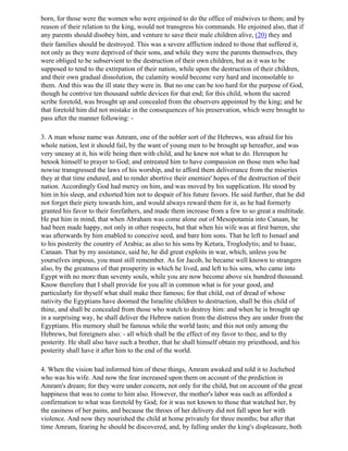 born, for those were the women who were enjoined to do the office of midwives to them; and by
reason of their relation to the king, would not transgress his commands. He enjoined also, that if
any parents should disobey him, and venture to save their male children alive, (20) they and
their families should be destroyed. This was a severe affliction indeed to those that suffered it,
not only as they were deprived of their sons, and while they were the parents themselves, they
were obliged to be subservient to the destruction of their own children, but as it was to be
supposed to tend to the extirpation of their nation, while upon the destruction of their children,
and their own gradual dissolution, the calamity would become very hard and inconsolable to
them. And this was the ill state they were in. But no one can be too hard for the purpose of God,
though he contrive ten thousand subtle devices for that end; for this child, whom the sacred
scribe foretold, was brought up and concealed from the observers appointed by the king; and he
that foretold him did not mistake in the consequences of his preservation, which were brought to
pass after the manner following: -

3. A man whose name was Amram, one of the nobler sort of the Hebrews, was afraid for his
whole nation, lest it should fail, by the want of young men to be brought up hereafter, and was
very uneasy at it, his wife being then with child, and he knew not what to do. Hereupon he
betook himself to prayer to God; and entreated him to have compassion on those men who had
nowise transgressed the laws of his worship, and to afford them deliverance from the miseries
they at that time endured, and to render abortive their enemies' hopes of the destruction of their
nation. Accordingly God had mercy on him, and was moved by his supplication. He stood by
him in his sleep, and exhorted him not to despair of his future favors. He said further, that he did
not forget their piety towards him, and would always reward them for it, as he had formerly
granted his favor to their forefathers, and made them increase from a few to so great a multitude.
He put him in mind, that when Abraham was come alone out of Mesopotamia into Canaan, he
had been made happy, not only in other respects, but that when his wife was at first barren, she
was afterwards by him enabled to conceive seed, and bare him sons. That he left to Ismael and
to his posterity the country of Arabia; as also to his sons by Ketura, Troglodytis; and to Isaac,
Canaan. That by my assistance, said he, he did great exploits in war, which, unless you be
yourselves impious, you must still remember. As for Jacob, he became well known to strangers
also, by the greatness of that prosperity in which he lived, and left to his sons, who came into
Egypt with no more than seventy souls, while you are now become above six hundred thousand.
Know therefore that I shall provide for you all in common what is for your good, and
particularly for thyself what shall make thee famous; for that child, out of dread of whose
nativity the Egyptians have doomed the Israelite children to destruction, shall be this child of
thine, and shall be concealed from those who watch to destroy him: and when he is brought up
in a surprising way, he shall deliver the Hebrew nation from the distress they are under from the
Egyptians. His memory shall be famous while the world lasts; and this not only among the
Hebrews, but foreigners also: - all which shall be the effect of my favor to thee, and to thy
posterity. He shall also have such a brother, that he shall himself obtain my priesthood, and his
posterity shall have it after him to the end of the world.

4. When the vision had informed him of these things, Amram awaked and told it to Jochebed
who was his wife. And now the fear increased upon them on account of the prediction in
Amram's dream; for they were under concern, not only for the child, but on account of the great
happiness that was to come to him also. However, the mother's labor was such as afforded a
confirmation to what was foretold by God; for it was not known to those that watched her, by
the easiness of her pains, and because the throes of her delivery did not fall upon her with
violence. And now they nourished the child at home privately for three months; but after that
time Amram, fearing he should be discovered, and, by falling under the king's displeasure, both
 