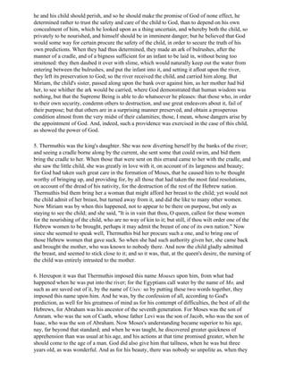 he and his child should perish, and so he should make the promise of God of none effect, he
determined rather to trust the safety and care of the child to God, than to depend on his own
concealment of him, which he looked upon as a thing uncertain, and whereby both the child, so
privately to be nourished, and himself should be in imminent danger; but he believed that God
would some way for certain procure the safety of the child, in order to secure the truth of his
own predictions. When they had thus determined, they made an ark of bulrushes, after the
manner of a cradle, and of a bigness sufficient for an infant to be laid in, without being too
straitened: they then daubed it over with slime, which would naturally keep out the water from
entering between the bulrushes, and put the infant into it, and setting it afloat upon the river,
they left its preservation to God; so the river received the child, and carried him along. But
Miriam, the child's sister, passed along upon the bank over against him, as her mother had bid
her, to see whither the ark would be carried, where God demonstrated that human wisdom was
nothing, but that the Supreme Being is able to do whatsoever he pleases: that those who, in order
to their own security, condemn others to destruction, and use great endeavors about it, fail of
their purpose; but that others are in a surprising manner preserved, and obtain a prosperous
condition almost from the very midst of their calamities; those, I mean, whose dangers arise by
the appointment of God. And, indeed, such a providence was exercised in the case of this child,
as showed the power of God.

5. Thermuthis was the king's daughter. She was now diverting herself by the banks of the river;
and seeing a cradle borne along by the current, she sent some that could swim, and bid them
bring the cradle to her. When those that were sent on this errand came to her with the cradle, and
she saw the little child, she was greatly in love with it, on account of its largeness and beauty;
for God had taken such great care in the formation of Moses, that he caused him to be thought
worthy of bringing up, and providing for, by all those that had taken the most fatal resolutions,
on account of the dread of his nativity, for the destruction of the rest of the Hebrew nation.
Thermuthis bid them bring her a woman that might afford her breast to the child; yet would not
the child admit of her breast, but turned away from it, and did the like to many other women.
Now Miriam was by when this happened, not to appear to be there on purpose, but only as
staying to see the child; and she said, "It is in vain that thou, O queen, callest for these women
for the nourishing of the child, who are no way of kin to it; but still, if thou wilt order one of the
Hebrew women to be brought, perhaps it may admit the breast of one of its own nation." Now
since she seemed to speak well, Thermuthis bid her procure such a one, and to bring one of
those Hebrew women that gave suck. So when she had such authority given her, she came back
and brought the mother, who was known to nobody there. And now the child gladly admitted
the breast, and seemed to stick close to it; and so it was, that, at the queen's desire, the nursing of
the child was entirely intrusted to the mother.

6. Hereupon it was that Thermuthis imposed this name Mouses upon him, from what had
happened when he was put into the river; for the Egyptians call water by the name of Mo, and
such as are saved out of it, by the name of Uses: so by putting these two words together, they
imposed this name upon him. And he was, by the confession of all, according to God's
prediction, as well for his greatness of mind as for his contempt of difficulties, the best of all the
Hebrews, for Abraham was his ancestor of the seventh generation. For Moses was the son of
Amram, who was the son of Caath, whose father Levi was the son of Jacob, who was the son of
Isaac, who was the son of Abraham. Now Moses's understanding became superior to his age,
nay, far beyond that standard; and when he was taught, he discovered greater quickness of
apprehension than was usual at his age, and his actions at that time promised greater, when he
should come to the age of a man. God did also give him that tallness, when he was but three
years old, as was wonderful. And as for his beauty, there was nobody so unpolite as, when they
 