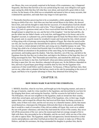saw Moses, they were not greatly surprised at the beauty of his countenance; nay, it happened
frequently, that those that met him as he was carried along the road, were obliged to turn again
upon seeing the child; that they left what they were about, and stood still a great while to look
on him; for the beauty of the child was so remarkable and natural to him on many accounts, that
it detained the spectators, and made them stay longer to look upon him.

7. Thermuthis therefore perceiving him to be so remarkable a child, adopted him for her son,
having no child of her own. And when one time had carried Moses to her father, she showed
him to him, and said she thought to make him her successor, if it should please God she should
have no legitimate child of her own; and to him, "I have brought up a child who is of a divine
form, (21) and of a generous mind; and as I have received him from the bounty of the river, in , I
thought proper to adopt him my son, and the heir of thy kingdom." And she had said this, she
put the infant into her father's hands: so he took him, and hugged him to his breast; and on his
daughter's account, in a pleasant way, put his diadem upon his head; but Moses threw it down to
the ground, and, in a puerile mood, he wreathed it round, and trod upon his feet, which seemed
to bring along with evil presage concerning the kingdom of Egypt. But when the sacred scribe
saw this, (he was the person who foretold that his nativity would the dominion of that kingdom
low,) he made a violent attempt to kill him; and crying out in a frightful manner, he said, "This,
O king! this child is he of whom God foretold, that if we kill him we shall be in no danger; he
himself affords an attestation to the prediction of the same thing, by his trampling upon thy
government, and treading upon thy diadem. Take him, therefore, out of the way, and deliver the
Egyptians from the fear they are in about him; and deprive the Hebrews of the hope they have of
being encouraged by him." But Thermuthis prevented him, and snatched the child away. And
the king was not hasty to slay him, God himself, whose providence protected Moses, inclining
the king to spare him. He was, therefore, educated with great care. So the Hebrews depended on
him, and were of good hopes great things would be done by him; but the Egyptians were
suspicious of what would follow such his education. Yet because, if Moses had been slain, there
was no one, either akin or adopted, that had any oracle on his side for pretending to the crown of
Egypt, and likely to be of greater advantage to them, they abstained from killing him.


                                       CHAPTER 10.

                  HOW MOSES MADE WAR WITH THE ETHIOPIANS,

1. MOSES, therefore, when he was born, and brought up in the foregoing manner, and came to
the age of maturity, made his virtue manifest to the Egyptians; and showed that he was born for
the bringing them down, and raising the Israelites. And the occasion he laid hold of was this: -
The Ethiopians, who are next neighbors to the Egyptians, made an inroad into their country,
which they seized upon, and carried off the effects of the Egyptians, who, in their rage, fought
against them, and revenged the affronts they had received from them; but being overcome in
battle, some of them were slain, and the rest ran away in a shameful manner, and by that means
saved themselves; whereupon the Ethiopians followed after them in the pursuit, and thinking
that it would be a mark of cowardice if they did not subdue all Egypt, they went on to subdue
the rest with greater vehemence; and when they had tasted the sweets of the country, they never
left off the prosecution of the war: and as the nearest parts had not courage enough at first to
fight with them, they proceeded as far as Memphis, and the sea itself, while not one of the cities
was able to oppose them. The Egyptians, under this sad oppression, betook themselves to their
oracles and prophecies; and when God had given them this counsel, to make use of Moses the
Hebrew, and take his assistance, the king commanded his daughter to produce him, that he
 