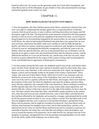 break his oath to her. No sooner was the agreement made, but it took effect immediately; and
when Moses had cut off the Ethiopians, he gave thanks to God, and consummated his marriage,
and led the Egyptians back to their own land.


                                       CHAPTER 11.

                  HOW MOSES FLED OUT OF EGYPT INTO MIDIAN.

1. Now the Egyptians, after they had been preserved by Moses, entertained a hatred to him, and
were very eager in compassing their designs against him, as suspecting that he would take
occasion, from his good success, to raise a sedition, and bring innovations into Egypt; and told
the king he ought to be slain. The king had also some intentions of himself to the same purpose,
and this as well out of envy at his glorious expedition at the head of his army, as out of fear of
being brought low by him and being instigated by the sacred scribes, he was ready to undertake
to kill Moses: but when he had learned beforehand what plots there were against him, he went
away privately; and because the public roads were watched, he took his flight through the
deserts, and where his enemies could not suspect he would travel; and, though he was destitute
of food, he went on, and despised that difficulty courageously; and when he came to the city
Midian, which lay upon the Red Sea, and was so denominated from one of Abraham's sons by
Keturah, he sat upon a certain well, and rested himself there after his laborious journey, and the
affliction he had been in. It was not far from the city, and the time of the day was noon, where
he had an occasion offered him by the custom of the country of doing what recommended his
virtue, and afforded him an opportunity of bettering his circumstances.

2. For that country having but little water, the shepherds used to seize on the wells before others
came, lest their flocks should want water, and lest it should be spent by others before they came.
There were now come, therefore, to this well seven sisters that were virgins, the daughters of
Raguel, a priest, and one thought worthy by the people of the country of great honor. These
virgins, who took care of their father's flocks, which sort of work it was customary and very
familiar for women to do in the country of the Troglodytes, they came first of all, and drew
water out of the well in a quantity sufficient for their flocks, into troughs, which were made for
the reception of that water; but when the shepherds came upon the maidens, and drove them
away, that they might have the command of the water themselves, Moses, thinking it would be a
terrible reproach upon him if he overlooked the young women under unjust oppression, and
should suffer the violence of the men to prevail over the right of the maidens, he drove away the
men, who had a mind to more than their share, and afforded a proper assistance to the women;
who, when they had received such a benefit from him, came to their father, and told him how
they had been affronted by the shepherds, and assisted by a stranger, and entreated that he would
not let this generous action be done in vain, nor go without a reward. Now the father took it well
from his daughters that they were so desirous to reward their benefactor; and bid them bring
Moses into his presence, that he might be rewarded as he deserved. And when Moses came, he
told him what testimony his daughters bare to him, that he had assisted them; and that, as he
admired him for his virtue, he said that Moses had bestowed such his assistance on persons not
insensible of benefits, but where they were both able and willing to return the kindness, and
even to exceed the measure of his generosity. So he made him his son, and gave him one of his
daughters in marriage; and appointed him to be the guardian and superintendent over his cattle;
for of old, all the wealth of the barbarians was in those cattle.
 