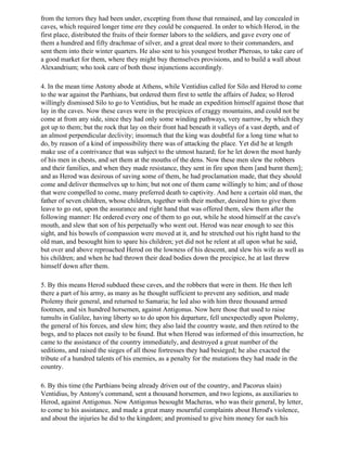 from the terrors they had been under, excepting from those that remained, and lay concealed in
caves, which required longer time ere they could be conquered. In order to which Herod, in the
first place, distributed the fruits of their former labors to the soldiers, and gave every one of
them a hundred and fifty drachmae of silver, and a great deal more to their commanders, and
sent them into their winter quarters. He also sent to his youngest brother Pheroas, to take care of
a good market for them, where they might buy themselves provisions, and to build a wall about
Alexandrium; who took care of both those injunctions accordingly.

4. In the mean time Antony abode at Athens, while Ventidius called for Silo and Herod to come
to the war against the Parthians, but ordered them first to settle the affairs of Judea; so Herod
willingly dismissed Silo to go to Ventidius, but he made an expedition himself against those that
lay in the caves. Now these caves were in the precipices of craggy mountains, and could not be
come at from any side, since they had only some winding pathways, very narrow, by which they
got up to them; but the rock that lay on their front had beneath it valleys of a vast depth, and of
an almost perpendicular declivity; insomuch that the king was doubtful for a long time what to
do, by reason of a kind of impossibility there was of attacking the place. Yet did he at length
make use of a contrivance that was subject to the utmost hazard; for he let down the most hardy
of his men in chests, and set them at the mouths of the dens. Now these men slew the robbers
and their families, and when they made resistance, they sent in fire upon them [and burnt them];
and as Herod was desirous of saving some of them, he had proclamation made, that they should
come and deliver themselves up to him; but not one of them came willingly to him; and of those
that were compelled to come, many preferred death to captivity. And here a certain old man, the
father of seven children, whose children, together with their mother, desired him to give them
leave to go out, upon the assurance and right hand that was offered them, slew them after the
following manner: He ordered every one of them to go out, while he stood himself at the cave's
mouth, and slew that son of his perpetually who went out. Herod was near enough to see this
sight, and his bowels of compassion were moved at it, and he stretched out his right hand to the
old man, and besought him to spare his children; yet did not he relent at all upon what he said,
but over and above reproached Herod on the lowness of his descent, and slew his wife as well as
his children; and when he had thrown their dead bodies down the precipice, he at last threw
himself down after them.

5. By this means Herod subdued these caves, and the robbers that were in them. He then left
there a part of his army, as many as he thought sufficient to prevent any sedition, and made
Ptolemy their general, and returned to Samaria; he led also with him three thousand armed
footmen, and six hundred horsemen, against Antigonus. Now here those that used to raise
tumults in Galilee, having liberty so to do upon his departure, fell unexpectedly upon Ptolemy,
the general of his forces, and slew him; they also laid the country waste, and then retired to the
bogs, and to places not easily to be found. But when Herod was informed of this insurrection, he
came to the assistance of the country immediately, and destroyed a great number of the
seditions, and raised the sieges of all those fortresses they had besieged; he also exacted the
tribute of a hundred talents of his enemies, as a penalty for the mutations they had made in the
country.

6. By this time (the Parthians being already driven out of the country, and Pacorus slain)
Ventidius, by Antony's command, sent a thousand horsemen, and two legions, as auxiliaries to
Herod, against Antigonus. Now Antigonus besought Macheras, who was their general, by letter,
to come to his assistance, and made a great many mournful complaints about Herod's violence,
and about the injuries he did to the kingdom; and promised to give him money for such his
 