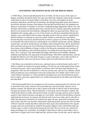 CHAPTER 12.

           CONCERNING THE BURNING BUSH AND THE ROD OF MOSES.

1. NOW Moses, when he had obtained the favor of Jethro, for that was one of the names of
Raguel, staid there and fed his flock; but some time afterward, taking his station at the mountain
called Sinai, he drove his flocks thither to feed them. Now this is the highest of all the
mountains thereabout, and the best for pasturage, the herbage being there good; and it had not
been before fed upon, because of the opinion men had that God dwelt there, the shepherds not
daring to ascend up to it; and here it was that a wonderful prodigy happened to Moses; for a fire
fed upon a thorn bush, yet did the green leaves and the flowers continue untouched, and the fire
did not at all consume the fruit branches, although the flame was great and fierce. Moses was
aftrighted at this strange sight, as it was to him; but he was still more astonished when the fire
uttered a voice, and called to him by name, and spake words to him, by which it signified how
bold he had been in venturing to come into a place whither no man had ever come before,
because the place was divine; and advised him to remove a great way off from the flame, and to
be contented with what he had seen; and though he were himself a good man, and the offspring
of great men, yet that he should not pry any further; and he foretold to him, that he should have
glory and honor among men, by the blessing of God upon him. He also commanded him to go
away thence with confidence to Egypt, in order to his being the commander and conductor of
the body of the Hebrews, and to his delivering his own people from the injuries they suffered
there: "For," said God, "they shall inhabit this happy land which your forefather Abraham
inhabited, and shall have the enjoyment of all good things." But still he enjoined them, when he
brought the Hebrews out of the land of Egypt, to come to that place, and to offer sacrifices of
thanksgiving there, Such were the divine oracles which were delivered out of the fire.

2. But Moses was astonished at what he saw, and much more at what he heard; and he said, "I
think it would be an instance of too great madness, O Lord, for one of that regard I bear to thee,
to distrust thy power, since I myself adore it, and know that it has been made manifest to my
progenitors: but I am still in doubt how I, who am a private man, and one of no abilities, should
either persuade my own countrymen to leave the country they now inhabit, and to follow me to
a land whither I lead them; or, if they should be persuaded, how can I force Pharaoh to permit
them to depart, since they augment their own wealth and prosperity by the labors and works they
put upon them ?"

3. But God persuaded him to be courageous on all occasions, and promised to be with him, and
to assist him in his words, when he was to persuade men; and in his deeds, when he was to
perform wonders. He bid him also to take a signal of the truth of what he said, by throwing his
rod upon the ground, which, when he had done, it crept along, and was become a serpent, and
rolled itself round in its folds, and erected its head, as ready to revenge itself on such as should
assault it; after which it become a rod again as it was before. After this God bid Moses to put his
right hand into his bosom: he obeyed, and when he took it out it was white, and in color like to
chalk, but afterward it returned to its wonted color again. He also, upon God's command, took
some of the water that was near him, and poured it upon the ground, and saw the color was that
of blood. Upon the wonder that Moses showed at these signs, God exhorted him to be of good
courage, and to be assured that he would be the greatest support to him; and bid him make use
of those signs, in order to obtain belief among all men, that "thou art sent by me, and dost all
things according to my commands. Accordingly I enjoin thee to make no more delays, but to
make haste to Egypt, and to travel night and day, and not to draw out the time, and so make the
 
