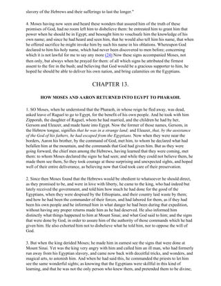slavery of the Hebrews and their sufferings to last the longer."

4. Moses having now seen and heard these wonders that assured him of the truth of these
promises of God, had no room left him to disbelieve them: he entreated him to grant him that
power when he should be in Egypt; and besought him to vouchsafe him the knowledge of his
own name; and since he had heard and seen him, that he would also tell him his name, that when
he offered sacrifice he might invoke him by such his name in his oblations. Whereupon God
declared to him his holy name, which had never been discovered to men before; concerning
which it is not lawful for me to say any more (24) Now these signs accompanied Moses, not
then only, but always when he prayed for them: of all which signs he attributed the firmest
assent to the fire in the bush; and believing that God would be a gracious supporter to him, he
hoped he should be able to deliver his own nation, and bring calamities on the Egyptians.


                                       CHAPTER 13.

        HOW MOSES AND AARON RETURNED INTO EGYPT TO PHARAOH.

1. SO Moses, when he understood that the Pharaoh, in whose reign he fled away, was dead,
asked leave of Raguel to go to Egypt, for the benefit of his own people. And he took with him
Zipporah, the daughter of Raguel, whom he had married, and the children he had by her,
Gersom and Eleazer, and made haste into Egypt. Now the former of those names, Gersom, in
the Hebrew tongue, signifies that he was in a strange land; and Eleazer, that, by the assistance
of the God of his fathers, he had escaped from the Egyptians. Now when they were near the
borders, Aaron his brother, by the command of God, met him, to whom he declared what had
befallen him at the mountain, and the commands that God had given him. But as they were
going forward, the chief men among the Hebrews, having learned that they were coming, met
them: to whom Moses declared the signs he had seen; and while they could not believe them, he
made them see them, So they took courage at these surprising and unexpected sights, and hoped
well of their entire deliverance, as believing now that God took care of their preservation.

2. Since then Moses found that the Hebrews would be obedient to whatsoever he should direct,
as they promised to be, and were in love with liberty, he came to the king, who had indeed but
lately received the government, and told him how much he had done for the good of the
Egyptians, when they were despised by the Ethiopians, and their country laid waste by them;
and how he had been the commander of their forces, and had labored for them, as if they had
been his own people and he informed him in what danger he had been during that expedition,
without having any proper returns made him as he had deserved. He also informed him
distinctly what things happened to him at Mount Sinai; and what God said to him; and the signs
that were done by God, in order to assure him of the authority of those commands which he had
given him. He also exhorted him not to disbelieve what he told him, nor to oppose the will of
God.

3. But when the king derided Moses; he made him in earnest see the signs that were done at
Mount Sinai. Yet was the king very angry with him and called him an ill man, who had formerly
run away from his Egyptian slavery, and came now back with deceitful tricks, and wonders, and
magical arts, to astonish him. And when he had said this, he commanded the priests to let him
see the same wonderful sights; as knowing that the Egyptians were skillful in this kind of
learning, and that he was not the only person who knew them, and pretended them to be divine;
 