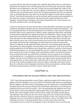 as also he told him, that when he brought such wonderful sights before him, he would only be
believed by the unlearned. Now when the priests threw down their rods, they became serpents.
But Moses was not daunted at it; and said, "O king, I do not myself despise the wisdom of the
Egyptians, but I say that what I do is so much superior to what these do by magic arts and tricks,
as Divine power exceeds the power of man: but I will demonstrate that what I do is not done by
craft, or counterfeiting what is not really true, but that they appear by the providence and power
of God." And when he had said this, he cast his rod down upon the ground, and commanded it to
turn itself into a serpent. It obeyed him, and went all round, and devoured the rods of the
Egyptians, which seemed to be dragons, until it had consumed them all. It then returned to its
own form, and Moses took it into his hand again.

4. However, the king was no more moved when was done than before; and being very angry, he
said that he should gain nothing by this his cunning and shrewdness against the Egyptians; - and
he commanded him that was the chief taskmaster over the Hebrews, to give them no relaxation
from their labors, but to compel them to submit to greater oppressions than before; and though
he allowed them chaff before for making their bricks, he would allow it them no longer, but he
made them to work hard at brick-making in the day-time, and to gather chaff in the night. Now
when their labor was thus doubled upon them, they laid the blame upon Moses, because their
labor and their misery were on his account become more severe to them. But Moses did not let
his courage sink for the king's threatenings; nor did he abate of his zeal on account of the
Hebrews' complaints; but he supported himself, and set his soul resolutely against them both,
and used his own utmost diligence to procure liberty to his countrymen. So he went to the king,
and persuaded him to let the Hebrews go to Mount Sinai, and there to sacrifice to God, because
God had enjoined them so to do. He persuaded him also not to counterwork the designs of God,
but to esteem his favor above all things, and to permit them to depart, lest, before he be aware,
he lay an obstruction in the way of the Divine commands, and so occasion his own suffering
such punishments as it was probable any one that counterworked the Divine commands should
undergo, since the severest afflictions arise from every object to those that provoke the Divine
wrath against them; for such as these have neither the earth nor the air for their friends; nor are
the fruits of the womb according to nature, but every thing is unfriendly and adverse towards
them. He said further, that the Egyptians should know this by sad experience; and that besides,
the Hebrew people should go out of their country without their consent.


                                       CHAPTER 14.

    CONCERNING THE TEN PLAGUES WHICH CAME UPON THE EGYPTIANS.

1. BUT when the king despised the words of Moses, and had no regard at all to them, grievous
plagues seized the Egyptians; every one of which I will describe, both because no such plagues
did ever happen to any other nation as the Egyptians now felt, and because I would demonstrate
that Moses did not fail in any one thing that he foretold them; and because it is for the good of
mankind, that they may learn this caution - Not to do anything that may displease God, lest he
be provoked to wrath, and avenge their iniquities upon them. For the Egyptian river ran with
bloody water at the command of God, insomuch that it could not be drunk, and they had no
other spring of water neither; for the water was not only of the color of blood, but it brought
upon those that ventured to drink of it, great pains and bitter torment. Such was the river to the
Egyptians; but it was sweet and fit for drinking to the Hebrews, and no way different from what
it naturally used to be. As the king therefore knew not what to do in these surprising
circumstances, and was in fear for the Egyptians, he gave the Hebrews leave to go away; but
 