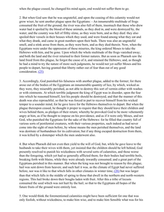 when the plague ceased, he changed his mind again, end would not suffer them to go.

2. But when God saw that he was ungrateful, and upon the ceasing of this calamity would not
grow wiser, he sent another plague upon the Egyptians: - An innumerable multitude of frogs
consumed the fruit of the ground; the river was also full of them, insomuch that those who drew
water had it spoiled by the blood of these animals, as they died in, and were destroyed by, the
water; and the country was full of filthy slime, as they were born, and as they died: they also
spoiled their vessels in their houses which they used, and were found among what they eat and
what they drank, and came in great numbers upon their beds. There was also an ungrateful
smell, and a stink arose from them, as they were born, and as they died therein. Now, when the
Egyptians were under the oppression of these miseries, the king ordered Moses to take the
Hebrews with him, and be gone. Upon which the whole multitude of the frogs vanished away;
and both the land and the river returned to their former natures. But as soon as Pharaoh saw the
land freed from this plague, he forgot the cause of it, and retained the Hebrews; and, as though
he had a mind to try the nature of more such judgments, he would not yet suffer Moses and his
people to depart, having granted that liberty rather out of fear than out of any good
consideration. (25)

3. Accordingly, God punished his falseness with another plague, added to the former; for there
arose out of the bodies of the Egyptians an innumerable quantity of lice, by which, wicked as
they were, they miserably perished, as not able to destroy this sort of vermin either with washes
or with ointments. At which terrible judgment the king of Egypt was in disorder, upon the fear
into which he reasoned himself, lest his people should be destroyed, and that the manner of this
death was also reproachful, so that he was forced in part to recover himself from his wicked
temper to a sounder mind, for he gave leave for the Hebrews themselves to depart. But when the
plague thereupon ceased, he thought it proper to require that they should leave their children and
wives behind them, as pledges of their return; whereby he provoked God to be more vehemently
angry at him, as if he thought to impose on his providence, and as if it were only Moses, and not
God, who punished the Egyptians for the sake of the Hebrews: for he filled that country full of
various sorts of pestilential creatures, with their various properties, such indeed as had never
come into the sight of men before, by whose means the men perished themselves, and the land
was destitute of husbandmen for its cultivation; but if any thing escaped destruction from them,
it was killed by a distemper which the men underwent also.

4. But when Pharaoh did not even then yield to the will of God, but, while he gave leave to the
husbands to take their wives with them, yet insisted that the children should be left behind, God
presently resolved to punish his wickedness with several sorts of calamities, and those worse
than the foregoing, which yet had so generally afflicted them; for their bodies had terrible boils,
breaking forth with blains, while they were already inwardly consumed; and a great part of the
Egyptians perished in this manner. But when the king was not brought to reason by this plague,
hail was sent down from heaven; and such hail it was, as the climate of Egypt had never suffered
before, nor was it like to that which falls in other climates in winter time, (26) but was larger
than that which falls in the middle of spring to those that dwell in the northern and north-western
regions. This hail broke down their boughs laden with fruit. After this a tribe of locusts
consumed the seed which was not hurt by the hail; so that to the Egyptians all hopes of the
future fruits of the ground were entirely lost.

5. One would think the forementioned calamities might have been sufficient for one that was
only foolish, without wickedness, to make him wise, and to make him Sensible what was for his
 
