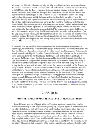 advantage. But Pharaoh, led not so much by his folly as by his wickedness, even when he saw
the cause of his miseries, he still contested with God, and willfully deserted the cause of virtue;
so he bid Moses take the Hebrews away, with their wives and children, to leave their cattle
behind, since their own cattle were destroyed. But when Moses said that what he desired was
unjust, since they were obliged to offer sacrifices to God of those cattle, and the time being
prolonged on this account, a thick darkness, without the least light, spread itself over the
Egyptians, whereby their sight being obstructed, and their breathing hindered by the thickness of
the air, they died miserably, and under a terror lest they should be swallowed up by the dark
cloud. Besides this, when the darkness, after three days and as many nights, was dissipated, and
when Pharaoh did not still repent and let the Hebrews go, Moses came to him and said, "How
long wilt thou be disobedient to the command of God? for he enjoins thee to let the Hebrews go;
nor is there any other way of being freed from the calamities are under, unless you do so." But
the king angry at what he said, and threatened to cut off his head if he came any more to trouble
him these matters. Hereupon Moses said he not speak to him any more about them, for he
himself, together with the principal men among the Egyptians, should desire the Hebrews away.
So when Moses had said this, he his way.

6. But when God had signified, that with one plague he would compel the Egyptians to let
Hebrews go, he commanded Moses to tell the people that they should have a sacrifice ready, and
they should prepare themselves on the tenth day of the month Xanthicus, against the fourteenth,
(which month is called by the Egyptians Pharmuth, Nisan by the Hebrews; but the Macedonians
call it Xanthicus,) and that he should carry the Hebrews with all they had. Accordingly, he
having got the Hebrews ready for their departure, and having sorted the people into tribes, he
kept them together in one place: but when the fourteenth day was come, and all were ready to
depart they offered the sacrifice, and purified their houses with the blood, using bunches of
hyssop for that purpose; and when they had supped, they burnt the remainder of the flesh, as just
ready to depart. Whence it is that we do still offer this sacrifice in like manner to this day, and
call this festival Pascha which signifies the feast of the passover; because on that day God
passed us over, and sent the plague upon the Egyptians; for the destruction of the first-born
came upon the Egyptians that night, so that many of the Egyptians who lived near the king's
palace, persuaded Pharaoh to let the Hebrews go. Accordingly he called for Moses, and bid
them be gone; as supposing, that if once the Hebrews were gone out of the country, Egypt
should be freed from its miseries. They also honored the Hebrews with gifts; (27) some, in order
to get them to depart quickly, and others on account of their neighborhood, and the friendship
they had with them.


                                       CHAPTER 15.

      HOW THE HEBREWS UNDER THE CONDUCT OF MOSES LEFT EGYPT.

1. So the Hebrews went out of Egypt, while the Egyptians wept, and repented that they had
treated them so hardly. - Now they took their journey by Letopolis, a place at that time deserted,
but where Babylon was built afterwards, when Cambyses laid Egypt waste: but as they went
away hastily, on the third day they came to a place called Beelzephon, on the Red Sea; and
when they had no food out of the land, because it was a desert, they eat of loaves kneaded of
flour, only warmed by a gentle heat; and this food they made use of for thirty days; for what
they brought with them out of Egypt would not suffice them any longer time; and this only
while they dispensed it to each person, to use so much only as would serve for necessity, but not
for satiety. Whence it is that, in memory of the want we were then in, we keep a feast for eight
 