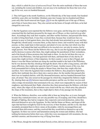 days, which is called the feast of unleavened bread. Now the entire multitude of those that went
out, including the women and children, was not easy to be numbered, but those that were of an
age fit for war, were six hundred thousand.

2. They left Egypt in the month Xanthicus, on the fifteenth day of the lunar month; four hundred
and thirty years after our forefather Abraham came into Canaan, but two hundred and fifteen
years only after Jacob removed into Egypt. (28) It was the eightieth year of the age of Moses,
and of that of Aaron three more. They also carried out the bones of Joesph with them, as he had
charged his sons to do.

3. But the Egyptians soon repented that the Hebrews were gone; and the king also was mightily
concerned that this had been procured by the magic arts of Moses; so they resolved to go after
them. Accordingly they took their weapons, and other warlike furniture, and pursued after them,
in order to bring them back, if once they overtook them, because they would now have no
pretense to pray to God against them, since they had already been permitted to go out; and they
thought they should easily overcome them, as they had no armor, and would be weary with their
journey; so they made haste in their pursuit, and asked of every one they met which way they
were gone. And indeed that land was difficult to be traveled over, not only by armies, but by
single persons. Now Moses led the Hebrews this way, that in case the Egyptians should repent
and be desirous to pursue after them, they might undergo the punishment of their wickedness,
and of the breach of those promises they had made to them. As also he led them this way on
account of the Philistines, who had quarreled with them, and hated them of old, that by all
means they might not know of their departure, for their country is near to that of Egypt; and
thence it was that Moses led them not along the road that tended to the land of the Philistines,
but he was desirous that they should go through the desert, that so after a long journey, and after
many afflictions, they might enter upon the land of Canaan. Another reason of this was, that
God commanded him to bring the people to Mount Sinai, that there they might offer him
sacrifices. Now when the Egyptians had overtaken the Hebrews, they prepared to fight them,
and by their multitude they drove them into a narrow place; for the number that pursued after
them was six hundred chariots, with fifty thousand horsemen, and two hundred thousand foot-
men, all armed. They also seized on the passages by which they imagined the Hebrews might
fly, shutting them up (29) between inaccessible precipices and the sea; for there was [on each
side] a [ridge of] mountains that terminated at the sea, which were impassable by reason of their
roughness, and obstructed their flight; wherefore they there pressed upon the Hebrews with their
army, where [the ridges of] the mountains were closed with the sea; which army they placed at
the chops of the mountains, that so they might deprive them of any passage into the plain.

4. When the Hebrews, therefore, were neither able to bear up, being thus, as it were, besieged,
because they wanted provisions, nor saw any possible way of escaping; and if they should have
thought of fighting, they had no weapons; they expected a universal destruction, unless they
delivered themselves up to the Egyptians. So they laid the blame on Moses, and forgot all the
signs that had been wrought by God for the recovery of their freedom; and this so far, that their
incredulity prompted them to throw stones at the prophet, while he encouraged them and
promised them deliverance; and they resolved that they would deliver themselves up to the
Egyptians. So there was sorrow and lamentation among the women and children, who had
nothing but destruction before their eyes, while they were encompassed with mountains, the sea,
and their enemies, and discerned no way of flying from them.

5. But Moses, though the multitude looked fiercely at him, did not, however, give over the care
 