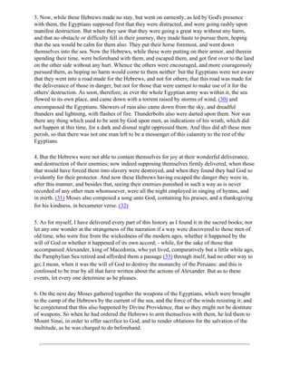 3. Now, while these Hebrews made no stay, but went on earnestly, as led by God's presence
with them, the Egyptians supposed first that they were distracted, and were going rashly upon
manifest destruction. But when they saw that they were going a great way without any harm,
and that no obstacle or difficulty fell in their journey, they made haste to pursue them, hoping
that the sea would be calm for them also. They put their horse foremost, and went down
themselves into the sea. Now the Hebrews, while these were putting on their armor, and therein
spending their time, were beforehand with them, and escaped them, and got first over to the land
on the other side without any hurt. Whence the others were encouraged, and more courageously
pursued them, as hoping no harm would come to them neither: but the Egyptians were not aware
that they went into a road made for the Hebrews, and not for others; that this road was made for
the deliverance of those in danger, but not for those that were earnest to make use of it for the
others' destruction. As soon, therefore, as ever the whole Egyptian army was within it, the sea
flowed to its own place, and came down with a torrent raised by storms of wind, (30) and
encompassed the Egyptians. Showers of rain also came down from the sky, and dreadful
thunders and lightning, with flashes of fire. Thunderbolts also were darted upon them. Nor was
there any thing which used to be sent by God upon men, as indications of his wrath, which did
not happen at this time, for a dark and dismal night oppressed them. And thus did all these men
perish, so that there was not one man left to be a messenger of this calamity to the rest of the
Egyptians.

4. But the Hebrews were not able to contain themselves for joy at their wonderful deliverance,
and destruction of their enemies; now indeed supposing themselves firmly delivered, when those
that would have forced them into slavery were destroyed, and when they found they had God so
evidently for their protector. And now these Hebrews having escaped the danger they were in,
after this manner, and besides that, seeing their enemies punished in such a way as is never
recorded of any other men whomsoever, were all the night employed in singing of hymns, and
in mirth. (31) Moses also composed a song unto God, containing his praises, and a thanksgiving
for his kindness, in hexameter verse. (32)

5. As for myself, I have delivered every part of this history as I found it in the sacred books; nor
let any one wonder at the strangeness of the narration if a way were discovered to those men of
old time, who were free from the wickedness of the modern ages, whether it happened by the
will of God or whether it happened of its own accord; - while, for the sake of those that
accompanied Alexander, king of Macedonia, who yet lived, comparatively but a little while ago,
the Pamphylian Sea retired and afforded them a passage (33) through itself, had no other way to
go; I mean, when it was the will of God to destroy the monarchy of the Persians: and this is
confessed to be true by all that have written about the actions of Alexander. But as to these
events, let every one determine as he pleases.

6. On the next day Moses gathered together the weapons of the Egyptians, which were brought
to the camp of the Hebrews by the current of the sea, and the force of the winds resisting it; and
he conjectured that this also happened by Divine Providence, that so they might not be destitute
of weapons. So when he had ordered the Hebrews to arm themselves with them, he led them to
Mount Sinai, in order to offer sacrifice to God, and to render oblations for the salvation of the
multitude, as he was charged to do beforehand.
 