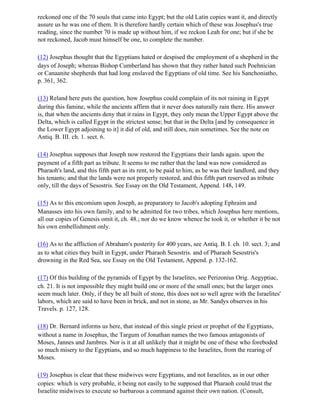 reckoned one of the 70 souls that came into Egypt; but the old Latin copies want it, and directly
assure us he was one of them. It is therefore hardly certain which of these was Josephus's true
reading, since the number 70 is made up without him, if we reckon Leah for one; but if she be
not reckoned, Jacob must himself be one, to complete the number.

(12) Josephus thought that the Egyptians hated or despised the employment of a shepherd in the
days of Joseph; whereas Bishop Cumberland has shown that they rather hated such Poehnician
or Canaanite shepherds that had long enslaved the Egyptians of old time. See his Sanchoniatho,
p. 361, 362.

(13) Reland here puts the question, how Josephus could complain of its not raining in Egypt
during this famine, while the ancients affirm that it never does naturally rain there. His answer
is, that when the ancients deny that it rains in Egypt, they only mean the Upper Egypt above the
Delta, which is called Egypt in the strictest sense; but that in the Delta [and by consequence in
the Lower Egypt adjoining to it] it did of old, and still does, rain sometimes. See the note on
Antiq. B. III. ch. 1. sect. 6.

(14) Josephus supposes that Joseph now restored the Egyptians their lands again. upon the
payment of a fifth part as tribute. It seems to me rather that the land was now considered as
Pharaoh's land, and this fifth part as its rent, to be paid to him, as he was their landlord, and they
his tenants; and that the lands were not properly restored, and this fifth part reserved as tribute
only, till the days of Sesostris. See Essay on the Old Testament, Append. 148, 149.

(15) As to this encomium upon Joseph, as preparatory to Jacob's adopting Ephraim and
Manasses into his own family, and to be admitted for two tribes, which Josephus here mentions,
all our copies of Genesis omit it, ch. 48.; nor do we know whence he took it, or whether it be not
his own embellishment only.

(16) As to the affliction of Abraham's posterity for 400 years, see Antiq. B. I. ch. 10. sect. 3; and
as to what cities they built in Egypt, under Pharaoh Sesostris. and of Pharaoh Sesostris's
drowning in the Red Sea, see Essay on the Old Testament, Append. p. 132-162.

(17) Of this building of the pyramids of Egypt by the Israelites, see Perizonius Orig. Aegyptiac,
ch. 21. It is not impossible they might build one or more of the small ones; but the larger ones
seem much later. Only, if they be all built of stone, this does not so well agree with the Israelites'
labors, which are said to have been in brick, and not in stone, as Mr. Sandys observes in his
Travels. p. 127, 128.

(18) Dr. Bernard informs us here, that instead of this single priest or prophet of the Egyptians,
without a name in Josephus, the Targum of Jonathan names the two famous antagonists of
Moses, Jannes and Jambres. Nor is it at all unlikely that it might be one of these who foreboded
so much misery to the Egyptians, and so much happiness to the Israelites, from the rearing of
Moses.

(19) Josephus is clear that these midwives were Egyptians, and not Israelites, as in our other
copies: which is very probable, it being not easily to be supposed that Pharaoh could trust the
Israelite midwives to execute so barbarous a command against their own nation. (Consult,
 