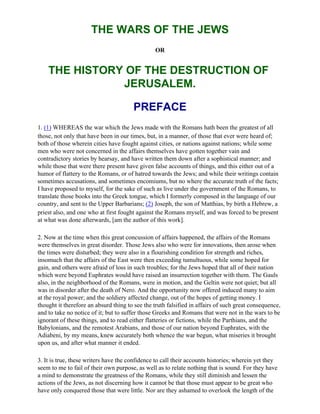 THE WARS OF THE JEWS
                                                OR


    THE HISTORY OF THE DESTRUCTION OF
               JERUSALEM.

                                       PREFACE
1. (1) WHEREAS the war which the Jews made with the Romans hath been the greatest of all
those, not only that have been in our times, but, in a manner, of those that ever were heard of;
both of those wherein cities have fought against cities, or nations against nations; while some
men who were not concerned in the affairs themselves have gotten together vain and
contradictory stories by hearsay, and have written them down after a sophistical manner; and
while those that were there present have given false accounts of things, and this either out of a
humor of flattery to the Romans, or of hatred towards the Jews; and while their writings contain
sometimes accusations, and sometimes encomiums, but no where the accurate truth of the facts;
I have proposed to myself, for the sake of such as live under the government of the Romans, to
translate those books into the Greek tongue, which I formerly composed in the language of our
country, and sent to the Upper Barbarians; (2) Joseph, the son of Matthias, by birth a Hebrew, a
priest also, and one who at first fought against the Romans myself, and was forced to be present
at what was done afterwards, [am the author of this work].

2. Now at the time when this great concussion of affairs happened, the affairs of the Romans
were themselves in great disorder. Those Jews also who were for innovations, then arose when
the times were disturbed; they were also in a flourishing condition for strength and riches,
insomuch that the affairs of the East were then exceeding tumultuous, while some hoped for
gain, and others were afraid of loss in such troubles; for the Jews hoped that all of their nation
which were beyond Euphrates would have raised an insurrection together with them. The Gauls
also, in the neighborhood of the Romans, were in motion, and the Geltin were not quiet; but all
was in disorder after the death of Nero. And the opportunity now offered induced many to aim
at the royal power; and the soldiery affected change, out of the hopes of getting money. I
thought it therefore an absurd thing to see the truth falsified in affairs of such great consequence,
and to take no notice of it; but to suffer those Greeks and Romans that were not in the wars to be
ignorant of these things, and to read either flatteries or fictions, while the Parthians, and the
Babylonians, and the remotest Arabians, and those of our nation beyond Euphrates, with the
Adiabeni, by my means, knew accurately both whence the war begun, what miseries it brought
upon us, and after what manner it ended.

3. It is true, these writers have the confidence to call their accounts histories; wherein yet they
seem to me to fail of their own purpose, as well as to relate nothing that is sound. For they have
a mind to demonstrate the greatness of the Romans, while they still diminish and lessen the
actions of the Jews, as not discerning how it cannot be that those must appear to be great who
have only conquered those that were little. Nor are they ashamed to overlook the length of the
 