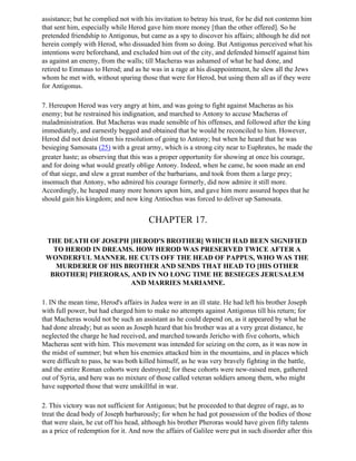 assistance; but he complied not with his invitation to betray his trust, for he did not contemn him
that sent him, especially while Herod gave him more money [than the other offered]. So he
pretended friendship to Antigonus, but came as a spy to discover his affairs; although he did not
herein comply with Herod, who dissuaded him from so doing. But Antigonus perceived what his
intentions were beforehand, and excluded him out of the city, and defended himself against him
as against an enemy, from the walls; till Macheras was ashamed of what he had done, and
retired to Emmaus to Herod; and as he was in a rage at his disappointment, he slew all the Jews
whom he met with, without sparing those that were for Herod, but using them all as if they were
for Antigonus.

7. Hereupon Herod was very angry at him, and was going to fight against Macheras as his
enemy; but he restrained his indignation, and marched to Antony to accuse Macheras of
maladministration. But Macheras was made sensible of his offenses, and followed after the king
immediately, and earnestly begged and obtained that he would be reconciled to him. However,
Herod did not desist from his resolution of going to Antony; but when he heard that he was
besieging Samosata (25) with a great army, which is a strong city near to Euphrates, he made the
greater haste; as observing that this was a proper opportunity for showing at once his courage,
and for doing what would greatly oblige Antony. Indeed, when he came, he soon made an end
of that siege, and slew a great number of the barbarians, and took from them a large prey;
insomuch that Antony, who admired his courage formerly, did now admire it still more.
Accordingly, he heaped many more honors upon him, and gave him more assured hopes that he
should gain his kingdom; and now king Antiochus was forced to deliver up Samosata.


                                       CHAPTER 17.

 THE DEATH OF JOSEPH [HEROD'S BROTHER] WHICH HAD BEEN SIGNIFIED
   TO HEROD IN DREAMS. HOW HEROD WAS PRESERVED TWICE AFTER A
 WONDERFUL MANNER. HE CUTS OFF THE HEAD OF PAPPUS, WHO WAS THE
    MURDERER OF HIS BROTHER AND SENDS THAT HEAD TO [HIS OTHER
  BROTHER] PHERORAS, AND IN NO LONG TIME HE BESIEGES JERUSALEM
                     AND MARRIES MARIAMNE.

1. IN the mean time, Herod's affairs in Judea were in an ill state. He had left his brother Joseph
with full power, but had charged him to make no attempts against Antigonus till his return; for
that Macheras would not be such an assistant as he could depend on, as it appeared by what he
had done already; but as soon as Joseph heard that his brother was at a very great distance, he
neglected the charge he had received, and marched towards Jericho with five cohorts, which
Macheras sent with him. This movement was intended for seizing on the corn, as it was now in
the midst of summer; but when his enemies attacked him in the mountains, and in places which
were difficult to pass, he was both killed himself, as he was very bravely fighting in the battle,
and the entire Roman cohorts were destroyed; for these cohorts were new-raised men, gathered
out of Syria, and here was no mixture of those called veteran soldiers among them, who might
have supported those that were unskillful in war.

2. This victory was not sufficient for Antigonus; but he proceeded to that degree of rage, as to
treat the dead body of Joseph barbarously; for when he had got possession of the bodies of those
that were slain, he cut off his head, although his brother Pheroras would have given fifty talents
as a price of redemption for it. And now the affairs of Galilee were put in such disorder after this
 