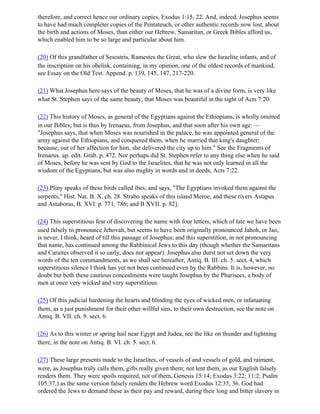 therefore, and correct hence our ordinary copies, Exodus 1:15, 22. And, indeed, Josephus seems
to have had much completer copies of the Pentateuch, or other authentic records now lost, about
the birth and actions of Moses, than either our Hebrew, Samaritan, or Greek Bibles afford us,
which enabled him to be so large and particular about him.

(20) Of this grandfather of Sesostris, Ramestes the Great, who slew the Israelite infants, and of
the inscription on his obelisk, containing, in my opinion, one of the oldest records of mankind,
see Essay on the Old Test. Append. p. 139, 145, 147, 217-220.

(21) What Josephus here says of the beauty of Moses, that he was of a divine form, is very like
what St. Stephen says of the same beauty; that Moses was beautiful in the sight of Acts 7:20.

(22) This history of Moses, as general of the Egyptians against the Ethiopians, is wholly omitted
in our Bibles; but is thus by Irenaeus, from Josephus, and that soon after his own age: —
"Josephus says, that when Moses was nourished in the palace, he was appointed general of the
army against the Ethiopians, and conquered them, when he married that king's daughter;
because, out of her affection for him, she delivered the city up to him." See the Fragments of
Irenaeus. ap. edit. Grab. p. 472. Nor perhaps did St. Stephen refer to any thing else when he said
of Moses, before he was sent by God to the Israelites, that he was not only learned in all the
wisdom of the Egyptians, but was also mighty in words and in deeds, Acts 7:22.

(23) Pliny speaks of these birds called ibes; and says, "The Egyptians invoked them against the
serpents," Hist. Nat. B. X. ch. 28. Strabo speaks of this island Meroe, and these rivers Astapus
and Astaboras, B. XVI. p. 771, 786; and B XVII. p. 82].

(24) This superstitious fear of discovering the name with four letters, which of late we have been
used falsely to pronounce Jehovah, but seems to have been originally pronounced Jahoh, or Jao,
is never, I think, heard of till this passage of Josephus; and this superstition, in not pronouncing
that name, has continued among the Rabbinical Jews to this day (though whether the Samaritans
and Caraites observed it so early, does not appear). Josephus also durst not set down the very
words of the ten commandments, as we shall see hereafter, Antiq. B. III. ch. 5. sect. 4, which
superstitious silence I think has yet not been continued even by the Rabbins. It is, however, no
doubt but both these cautious concealments were taught Josephus by the Pharisees, a body of
men at once very wicked and very superstitious.

(25) Of this judicial hardening the hearts and blinding the eyes of wicked men, or infatuating
them, as a just punishment for their other willful sins, to their own destruction, see the note on
Antiq. B. VII. ch. 9. sect. 6.

(26) As to this winter or spring hail near Egypt and Judea, see the like on thunder and lightning
there, in the note on Antiq. B. VI. ch. 5. sect. 6.

(27) These large presents made to the Israelites, of vessels of and vessels of gold, and raiment,
were, as Josephus truly calls them, gifts really given them; not lent them, as our English falsely
renders them. They were spoils required, not of them, Genesis 15:14; Exodus 3:22; 11:2; Psalm
105:37,) as the same version falsely renders the Hebrew word Exodus 12:35, 36. God had
ordered the Jews to demand these as their pay and reward, during their long and bitter slavery in
 