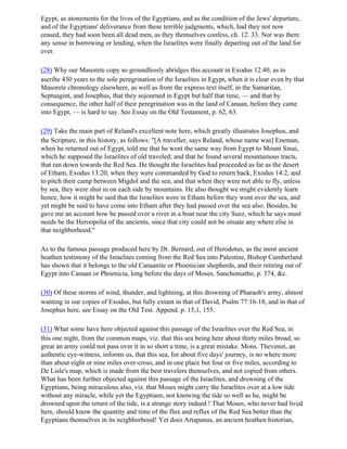 Egypt, as atonements for the lives of the Egyptians, and as the condition of the Jews' departure,
and of the Egyptians' deliverance from these terrible judgments, which, had they not now
ceased, they had soon been all dead men, as they themselves confess, ch. 12. 33. Nor was there
any sense in borrowing or lending, when the Israelites were finally departing out of the land for
ever.

(28) Why our Masorete copy so groundlessly abridges this account in Exodus 12:40, as to
ascribe 430 years to the sole peregrination of the Israelites in Egypt, when it is clear even by that
Masorete chronology elsewhere, as well as from the express text itself, in the Samaritan,
Septuagint, and Josephus, that they sojourned in Egypt but half that time, — and that by
consequence, the other half of their peregrination was in the land of Canaan, before they came
into Egypt, — is hard to say. See Essay on the Old Testament, p. 62, 63.

(29) Take the main part of Reland's excellent note here, which greatly illustrates Josephus, and
the Scripture, in this history, as follows: "[A traveller, says Reland, whose name was] Eneman,
when he returned out of Egypt, told me that he went the same way from Egypt to Mount Sinai,
which he supposed the Israelites of old traveled; and that he found several mountainous tracts,
that ran down towards the Red Sea. He thought the Israelites had proceeded as far as the desert
of Etham, Exodus 13:20, when they were commanded by God to return back, Exodus 14:2, and
to pitch their camp between Migdol and the sea; and that when they were not able to fly, unless
by sea, they were shut in on each side by mountains. He also thought we might evidently learn
hence, how it might be said that the Israelites were in Etham before they went over the sea, and
yet might be said to have come into Etham after they had passed over the sea also. Besides, he
gave me an account how he passed over a river in a boat near the city Suez, which he says must
needs be the Heroopolia of the ancients, since that city could not be situate any where else in
that neighborhood."

As to the famous passage produced here by Dr. Bernard, out of Herodotus, as the most ancient
heathen testimony of the Israelites coming from the Red Sea into Palestine, Bishop Cumberland
has shown that it belongs to the old Canaanite or Phoenician shepherds, and their retiring out of
Egypt into Canaan or Phoenicia, long before the days of Moses. Sanchoniatho, p. 374, &c.

(30) Of these storms of wind, thunder, and lightning, at this drowning of Pharaoh's army, almost
wanting in our copies of Exodus, but fully extant in that of David, Psalm 77:16-18, and in that of
Josephus here, see Essay on the Old Test. Append. p. 15,1, 155.

(31) What some have here objected against this passage of the Israelites over the Red Sea, in
this one night, from the common maps, viz. that this sea being here about thirty miles broad, so
great an army conld not pass over it in so short a time, is a great mistake. Mons. Thevenot, an
authentic eye-witness, informs us, that this sea, for about five days' journey, is no where more
than about eight or nine miles over-cross, and in one place but four or five miles, according to
De Lisle's map, which is made from the best travelers themselves, and not copied from others.
What has been further objected against this passage of the Israelites, and drowning of the
Egyptians, being miraculous also, viz. that Moses might carry the Israelites over at a low tide
without any miracle, while yet the Egyptians, not knowing the tide so well as he, might be
drowned upon the return of the tide, is a strange story indeed ! That Moses, who never had lived
here, should know the quantity and time of the flux and reflux of the Red Sea better than the
Egyptians themselves in its neighborhood! Yet does Artapanus, an ancient heathen historian,
 