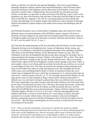 inform us, that this was what the more ignorant Memphites, who lived at a great distance,
pretended, though he confesses, that the more learned Heliopolitans, who lived much nearer,
owned the destruction of the Egyptians, and the deliverance of the Israelites, to have been
miraculous: and De Castro, a mathematician, who surveyed this sea with great exactness,
informs us, that there is no great flux or reflux in this part of the Red Sea, to give a color to this
hypothesis; nay, that at the elevation of the tide there is little above half the height of a man. See
Essay on the Old Test. Append. p. 239, 240. So vain and groundless are these and the like
evasions and subterfuges of our modern sceptics and unbelievers, and so certainly do thorough
inquiries and authentic evidence disprove and confute such evasions and subterfuges upon all
occasions.

(32) What that hexameter verse, in which Moses's triumphant song is here said to be written,
distinctly means, our present ignorance of the old Hebrew metre or measure will not let us
determine. Nor does it appear to me certain that even Josephus himself had a distinct notion of
it, though he speaks of several sort of that metre or measure, both here and elsewhere. Antiq. B.
IV. ch. 8. sect. 44; and B. VII. ch. 12. sect. 3.

(33) Take here the original passages of the four old authors that still remain, as to this transit of
Alexander the Great over the Pamphylian Sea: I mean, of Callisthenes, Strabu, Arrian, and
Appian. As to Callisthenes, who himself accompanied Alexander in this expedition, Eustathius,
in his Notes on the third Iliad of Homer, (as Dr. Bernard here informs us,) says, That "this
Callisthenes wrote how the Pamphylian Sea did not only open a passage for Alexander, but, by
rising and did pay him homage as its king." Strabo's is this (Geog. B. XIV. p. 666): "Now about
Phaselis is that narrow passage, by the sea-side, through which his army. There is a mountain
called Climax, adjoins to the Sea of Pamphylia, leaving a narrow passage on the shore, which, in
calm weather, is bare, so as to be passable by travelers, but when the sea overflows, it is covered
to a great degree by the waves. Now then, the ascent by the mountains being round about and
steep, in still weather they make use of the road along the coast. But Alexander fell into the
winter season, and committing himself chiefly to fortune, he marched on before the waves
retired; and so it happened that were a whole day in journeying over it, and were under water up
to the navel." Arrian's account is this (B. I. p. 72, 73): Alexander removed from Phaselis, he sent
some part his army over the mountains to Perga; which road the Thracians showed him. A
difficult way it was, but short. he himself conducted those that were with him by the sea-shore.
This road is impassable at any other time than when the north wind blows; but if the south wind
prevail, there is no passing by the shore. Now at this time, after strong south winds, a north wind
blew, and that not without the Divine Providence, (as both he and they that were with him
supposed,) and afforded him an easy and quick passage." Appian, when he compares Caesar and
Alexander together, (De Bel. Civil. B. II. p. 522,) says, "That they both depended on their
boldness and fortune, as much as on their skill in war. As an instance of which, Alexander
journeyed over a country without water, in the heat of summer, to the oracle of [Jupiter]
Hammon, and quickly passed over the Bay of Pamphylia, when, by Divine Providence, the sea
was cut off — thus Providence restraining the sea on his account, as it had sent him rain when
he traveled [over the desert]."

N. B. — Since, in the days of Josephus, as he assures us, all the more numerous original
historians of Alexander gave the account he has here set down, as to the providential going back
of the waters of the Pamphylian Sea, when he was going with his army to destroy the Persian
monarchy, which the fore-named authors now remaining fully confirm, it is without all just
foundation that Josephus is here blamed by some late writers for quoting those ancient authors
 