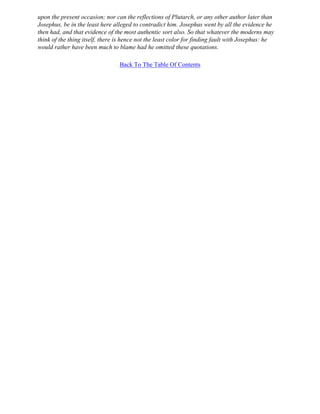 upon the present occasion; nor can the reflections of Plutarch, or any other author later than
Josephus, be in the least here alleged to contradict him. Josephus went by all the evidence he
then had, and that evidence of the most authentic sort also. So that whatever the moderns may
think of the thing itself, there is hence not the least color for finding fault with Josephus: he
would rather have been much to blame had he omitted these quotations.

                                 Back To The Table Of Contents
 
