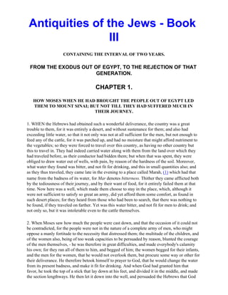 Antiquities of the Jews - Book
                 III
                     CONTAINING THE INTERVAL OF TWO YEARS.

 FROM THE EXODUS OUT OF EGYPT, TO THE REJECTION OF THAT
                      GENERATION.

                                       CHAPTER 1.

   HOW MOSES WHEN HE HAD BROUGHT THE PEOPLE OUT OF EGYPT LED
   THEM TO MOUNT SINAI; BUT NOT TILL THEY HAD SUFFERED MUCH IN
                          THEIR JOURNEY.

1. WHEN the Hebrews had obtained such a wonderful deliverance, the country was a great
trouble to them, for it was entirely a desert, and without sustenance for them; and also had
exceeding little water, so that it not only was not at all sufficient for the men, but not enough to
feed any of the cattle, for it was parched up, and had no moisture that might afford nutriment to
the vegetables; so they were forced to travel over this country, as having no other country but
this to travel in. They had indeed carried water along with them from the land over which they
had traveled before, as their conductor had bidden them; but when that was spent, they were
obliged to draw water out of wells, with pain, by reason of the hardness of the soil. Moreover,
what water they found was bitter, and not fit for drinking, and this in small quantities also; and
as they thus traveled, they came late in the evening to a place called Marah, (1) which had that
name from the badness of its water, for Mar denotes bitterness. Thither they came afflicted both
by the tediousness of their journey, and by their want of food, for it entirely failed them at that
time. Now here was a well, which made them choose to stay in the place, which, although it
were not sufficient to satisfy so great an army, did yet afford them some comfort, as found in
such desert places; for they heard from those who had been to search, that there was nothing to
be found, if they traveled on farther. Yet was this water bitter, and not fit for men to drink; and
not only so, but it was intolerable even to the cattle themselves.

2. When Moses saw how much the people were cast down, and that the occasion of it could not
be contradicted, for the people were not in the nature of a complete army of men, who might
oppose a manly fortitude to the necessity that distressed them; the multitude of the children, and
of the women also, being of too weak capacities to be persuaded by reason, blunted the courage
of the men themselves, - he was therefore in great difficulties, and made everybody's calamity
his own; for they ran all of them to him, and begged of him; the women begged for their infants,
and the men for the women, that he would not overlook them, but procure some way or other for
their deliverance. He therefore betook himself to prayer to God, that he would change the water
from its present badness, and make it fit for drinking. And when God had granted him that
favor, he took the top of a stick that lay down at his feet, and divided it in the middle, and made
the section lengthways. He then let it down into the well, and persuaded the Hebrews that God
 