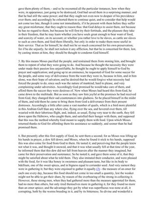 gave them plenty of them; - and so he recounted all the particular instances, how when they
were, in appearance, just going to be destroyed, God had saved them in a surprising manner; and
that he had still the same power; and that they ought not even now to despair of his providence
over them; and accordingly he exhorted them to continue quiet, and to consider that help would
not come too late, though it come not immediately, if it be present with them before they suffer
any great misfortune; that they ought to reason thus: that God delays to assist them, not because
he has no regard to them, but because he will first try their fortitude, and the pleasure they take
in their freedom, that he may learn whether you have souls great enough to bear want of food,
and scarcity of water, on its account; or whether you rather love to be slaves, as cattle are slaves
to such as own them, and feed them liberally, but only in order to make them more useful in
their service. That as for himself, he shall not be so much concerned for his own preservation;
for if he die unjustly, he shall not reckon it any affliction, but that he is concerned for them, lest,
by casting stones at him, they should be thought to condemn God himself.

5. By this means Moses pacified the people, and restrained them from stoning him, and brought
them to repent of what they were going to do. And because he thought the necessity they were
under made their passion less unjustifiable, he thought he ought to apply himself to God by
prayer and supplication; and going up to an eminence, he requested of God for some succor for
the people, and some way of deliverance from the want they were in, because in him, and in him
alone, was their hope of salvation; and he desired that he would forgive what necessity had
forced the people to do, since such was the nature of mankind, hard to please, and very
complaining under adversities. Accordingly God promised he would take care of them, and
afford them the succor they were desirous of. Now when Moses had heard this from God, he
came down to the multitude. But as soon as they saw him joyful at the promises he had received
from God, they changed their sad countenances into gladness. So he placed himself in the midst
of them, and told them he came to bring them from God a deliverance from their present
distresses. Accordingly a little after came a vast number of quails, which is a bird more plentiful
in this Arabian Gulf than any where else, flying over the sea, and hovered over them, till
wearied with their laborious flight, and, indeed, as usual, flying very near to the earth, they fell
down upon the Hebrews, who caught them, and satisfied their hunger with them, and supposed
that this was the method whereby God meant to supply them with food. Upon which Moses
returned thanks to God for affording them his assistance so suddenly, and sooner than he had
promised them.

6. But presently after this first supply of food, he sent them a second; for as Moses was lifting up
his hands in prayer, a dew fell down; and Moses, when he found it stick to his hands, supposed
this was also come for food from God to them. He tasted it; and perceiving that the people knew
not what it was, and thought it snowed, and that it was what usually fell at that time of the year,
he informed them that this dew did not fall from heaven after the manner they imagined, but
came for their preservation and sustenance. So he tasted it, and gave them some of it, that they
might be satisfied about what he told them. They also imitated their conductor, and were pleased
with the food, for it was like honey in sweetness and pleasant taste, but like in its body to
bdellium, one of the sweet spices, and in bigness equal to coriander seed. And very earnest they
were in gathering it; but they were enjoined to gather it equally (3) - the measure of an omer for
each one every day, because this food should not come in too small a quantity, lest the weaker
might not be able to get their share, by reason of the overbearing of the strong in collecting it.
However, these strong men, when they had gathered more than the measure appointed for them,
had no more than others, but only tired themselves more in gathering it, for they found no more
than an omer apiece; and the advantage they got by what was superfluous was none at all, it
corrupting, both by the worms breeding in it, and by its bitterness. So divine and wonderful a
 