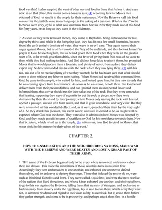 food was this! It also supplied the want of other sorts of food to those that fed on it. And even
now, in all that place, this manna comes down in rain, (4) according to what Moses then
obtained of God, to send it to the people for their sustenance. Now the Hebrews call this food
manna: for the particle man, in our language, is the asking of a question. What is this ? So the
Hebrews were very joyful at what was sent them from heaven. Now they made use of this food
for forty years, or as long as they were in the wilderness.

7. As soon as they were removed thence, they came to Rephidim, being distressed to the last
degree by thirst; and while in the foregoing days they had lit on a few small fountains, but now
found the earth entirely destitute of water, they were in an evil case. They again turned their
anger against Moses; but he at first avoided the fury of the multitude, and then betook himself to
prayer to God, beseeching him, that as he had given them food when they were in the greatest
want of it, so he would give them drink, since the favor of giving them food was of no value to
them while they had nothing to drink. And God did not long delay to give it them, but promised
Moses that he would procure them a fountain, and plenty of water, from a place they did not
expect any. So he commanded him to smite the rock which they saw lying there, (5) with his
rod, and out of it to receive plenty of what they wanted; for he had taken care that drink should
come to them without any labor or pains-taking. When Moses had received this command from
God, he came to the people, who waited for him, and looked upon him, for they saw already that
he was coming apace from his eminence. As soon as he was come, he told them that God would
deliver them from their present distress, and had granted them an unexpected favor; and
informed them, that a river should run for their sakes out of the rock. But they were amazed at
that hearing, supposing they were of necessity to cut the rock in pieces, now they were
distressed by their thirst and by their journey; while Moses only smiting the rock with his rod,
opened a passage, and out of it burst water, and that in great abundance, and very clear. But they
were astonished at this wonderful effect; and, as it were, quenched their thirst by the very sight
of it. So they drank this pleasant, this sweet water; and such it seemed to be, as might well be
expected where God was the donor. They were also in admiration how Moses was honored by
God; and they made grateful returns of sacrifices to God for his providence towards them. Now
that Scripture, which is laid up in the temple, (6) informs us, how God foretold to Moses, that
water timid in this manner be derived out of the rock.'


                                       CHAPTER 2.

   HOW THE AMALEKITES AND THE NEIGHBOURING NATIONS, MADE WAR
    WITH THE HEBREWS AND WERE BEATEN AND LOST A GREAT PART OF
                          THEIR ARMY.

1. THE name of the Hebrews began already to be every where renowned, and rumors about
them ran abroad. This made the inhabitants of those countries to be in no small fear.
Accordingly they sent ambassadors to one another, and exhorted one another to defend
themselves, and to endeavor to destroy these men. Those that induced the rest to do so, were
such as inhabited Gobolitis and Petra. They were called Amalekites, and were the most warlike
of the nations that lived thereabout; and whose kings exhorted one another, and their neighbors,
to go to this war against the Hebrews; telling them that an army of strangers, and such a one as
had run away from slavery under the Egyptians, lay in wait to ruin them; which army they were
not, in common prudence and regard to their own safety, to overlook, but to crush them before
they gather strength, and come to be in prosperity: and perhaps attack them first in a hostile
 