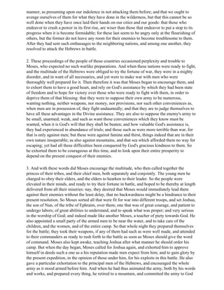 manner, as presuming upon our indolence in not attacking them before; and that we ought to
avenge ourselves of them for what they have done in the wilderness, but that this cannot be so
well done when they have once laid their hands on our cities and our goods: that those who
endeavor to crush a power in its first rise, are wiser than those that endeavor to put a stop to its
progress when it is become formidable; for these last seem to be angry only at the flourishing of
others, but the former do not leave any room for their enemies to become troublesome to them.
After they had sent such embassages to the neighboring nations, and among one another, they
resolved to attack the Hebrews in battle.

2. These proceedings of the people of those countries occasioned perplexity and trouble to
Moses, who expected no such warlike preparations. And when these nations were ready to fight,
and the multitude of the Hebrews were obliged to try the fortune of war, they were in a mighty
disorder, and in want of all necessaries, and yet were to make war with men who were
thoroughly well prepared for it. Then therefore it was that Moses began to encourage them, and
to exhort them to have a good heart, and rely on God's assistance by which they had been state
of freedom and to hope for victory over those who were ready to fight with them, in order to
deprive them of that blessing: that they were to suppose their own army to be numerous,
wanting nothing, neither weapons, nor money, nor provisions, nor such other conveniences as,
when men are in possession of, they fight undauntedly; and that they are to judge themselves to
have all these advantages in the Divine assistance. They are also to suppose the enemy's army to
be small, unarmed, weak, and such as want those conveniences which they know must be
wanted, when it is God's will that they shall be beaten; and how valuable God's assistance is,
they had experienced in abundance of trials; and those such as were more terrible than war, for
that is only against men; but these were against famine and thirst, things indeed that are in their
own nature insuperable; as also against mountains, and that sea which afforded them no way for
escaping; yet had all these difficulties been conquered by God's gracious kindness to them. So
he exhorted them to be courageous at this time, and to look upon their entire prosperity to
depend on the present conquest of their enemies.

3. And with these words did Moses encourage the multitude, who then called together the
princes of their tribes, and their chief men, both separately and conjointly. The young men he
charged to obey their elders, and the elders to hearken to their leader. So the people were
elevated in their minds, and ready to try their fortune in battle, and hoped to be thereby at length
delivered from all their miseries: nay, they desired that Moses would immediately lead them
against their enemies without the least delay, that no backwardness might be a hindrance to their
present resolution. So Moses sorted all that were fit for war into different troops, and set Joshua,
the son of Nun, of the tribe of Ephraim, over them; one that was of great courage, and patient to
undergo labors; of great abilities to understand, and to speak what was proper; and very serious
in the worship of God; and indeed made like another Moses, a teacher of piety towards God. He
also appointed a small party of the armed men to be near the water, and to take care of the
children, and the women, and of the entire camp. So that whole night they prepared themselves
for the battle; they took their weapons, if any of them had such as were well made, and attended
to their commanders as ready to rush forth to the battle as soon as Moses should give the word
of command. Moses also kept awake, teaching Joshua after what manner he should order his
camp. But when the day began, Moses called for Joshua again, and exhorted him to approve
himself in deeds such a one as a his reputation made men expect from him; and to gain glory by
the present expedition, in the opinion of those under him, for his exploits in this battle. He also
gave a particular exhortation to the principal men of the Hebrews, and encouraged the whole
army as it stood armed before him. And when he had thus animated the army, both by his words
and works, and prepared every thing, he retired to a mountain, and committed the army to God
 