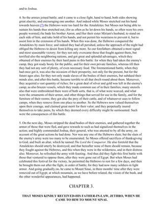 and to Joshua.

4. So the armies joined battle; and it came to a close fight, hand to hand, both sides showing
great alacrity, and encouraging one another. And indeed while Moses stretched out his hand
towards heaven (7) the Hebrews were too hard for the Amalekites: but Moses not being able to
sustain his hands thus stretched out, (for as often as he let down his hands, so often were his own
people worsted,) he bade his brother Aaron, and Hur their sister Miriam's husband, to stand on
each side of him, and take hold of his hands, and not permit his weariness to prevent it, but to
assist him in the extension of his hands. When this was done, the Hebrews conquered the
Amalekites by main force; and indeed they had all perished, unless the approach of the night had
obliged the Hebrews to desist from killing any more. So our forefathers obtained a most signal
and most seasonable victory; for they not only overcame those that fought against them, but
terrified also the neighboring nations, and got great and splendid advantages, which they
obtained of their enemies by their hard pains in this battle: for when they had taken the enemy's
camp, they got ready booty for the public, and for their own private families, whereas till then
they had not any sort of plenty, of even necessary food. The forementioned battle, when they
had once got it, was also the occasion of their prosperity, not only for the present, but for the
future ages also; for they not only made slaves of the bodies of their enemies, but subdued their
minds also, and after this battle, became terrible to all that dwelt round about them. Moreover,
they acquired a vast quantity of riches; for a great deal of silver and gold was left in the enemy's
camp; as also brazen vessels, which they made common use of in their families; many utensils
also that were embroidered there were of both sorts, that is, of what were weaved, and what
were the ornaments of their armor, and other things that served for use in the family, and for the
furniture of their rooms; they got also the prey of their cattle, and of whatsoever uses to follow
camps, when they remove from one place to another. So the Hebrews now valued themselves
upon their courage, and claimed great merit for their valor; and they perpetually inured
themselves to take pains, by which they deemed every difficulty might be surmounted. Such
were the consequences of this battle.

5. On the next day, Moses stripped the dead bodies of their enemies, and gathered together the
armor of those that were fled, and gave rewards to such as had signalized themselves in the
action; and highly commended Joshua, their general, who was attested to by all the army, on
account of the great actions he had done. Nor was any one of the Hebrews slain; but the slain of
the enemy's army were too many to be enumerated. So Moses offered sacrifices of thanksgiving
to God, and built an altar, which he named The Lord the Conqueror. He also foretold that the
Amalekites should utterly be destroyed; and that hereafter none of them should remain, because
they fought against the Hebrews, and this when they were in the wilderness, and in their distress
also. Moreover, he refreshed the army with feasting. And thus did they fight this first battle with
those that ventured to oppose them, after they were gone out of Egypt. But when Moses had
celebrated this festival for the victory, he permitted the Hebrews to rest for a few days, and then
he brought them out after the fight, in order of battle; for they had now many soldiers in light
armor. And going gradually on, he came to Mount Sinai, in three months' time after they were
removed out of Egypt; at which mountain, as we have before related, the vision of the bush, and
the other wonderful appearances, had happened.


                                        CHAPTER 3.

  THAT MOSES KINDLY RECEIVED-HIS FATHER-IN-LAW, JETHRO, WHEN HE
                   CAME TO HIM TO MOUNT SINAI.
 