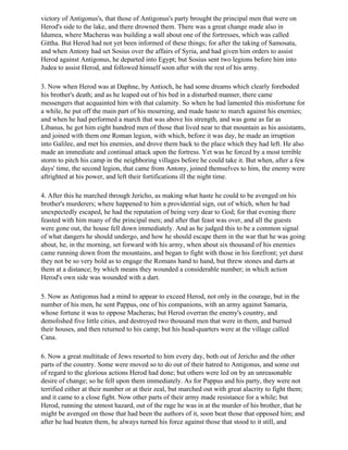 victory of Antigonus's, that those of Antigonus's party brought the principal men that were on
Herod's side to the lake, and there drowned them. There was a great change made also in
Idumea, where Macheras was building a wall about one of the fortresses, which was called
Gittha. But Herod had not yet been informed of these things; for after the taking of Samosata,
and when Antony had set Sosius over the affairs of Syria, and had given him orders to assist
Herod against Antigonus, he departed into Egypt; but Sosius sent two legions before him into
Judea to assist Herod, and followed himself soon after with the rest of his army.

3. Now when Herod was at Daphne, by Antioch, he had some dreams which clearly foreboded
his brother's death; and as he leaped out of his bed in a disturbed manner, there came
messengers that acquainted him with that calamity. So when he had lamented this misfortune for
a while, he put off the main part of his mourning, and made haste to march against his enemies;
and when he had performed a march that was above his strength, and was gone as far as
Libanus, he got him eight hundred men of those that lived near to that mountain as his assistants,
and joined with them one Roman legion, with which, before it was day, he made an irruption
into Galilee, and met his enemies, and drove them back to the place which they had left. He also
made an immediate and continual attack upon the fortress. Yet was he forced by a most terrible
storm to pitch his camp in the neighboring villages before he could take it. But when, after a few
days' time, the second legion, that came from Antony, joined themselves to him, the enemy were
aftrighted at his power, and left their fortifications ill the night time.

4. After this he marched through Jericho, as making what haste he could to be avenged on his
brother's murderers; where happened to him a providential sign, out of which, when he had
unexpectedly escaped, he had the reputation of being very dear to God; for that evening there
feasted with him many of the principal men; and after that feast was over, and all the guests
were gone out, the house fell down immediately. And as he judged this to be a common signal
of what dangers he should undergo, and how he should escape them in the war that he was going
about, he, in the morning, set forward with his army, when about six thousand of his enemies
came running down from the mountains, and began to fight with those in his forefront; yet durst
they not be so very bold as to engage the Romans hand to hand, but threw stones and darts at
them at a distance; by which means they wounded a considerable number; in which action
Herod's own side was wounded with a dart.

5. Now as Antigonus had a mind to appear to exceed Herod, not only in the courage, but in the
number of his men, he sent Pappus, one of his companions, with an army against Samaria,
whose fortune it was to oppose Macheras; but Herod overran the enemy's country, and
demolished five little cities, and destroyed two thousand men that were in them, and burned
their houses, and then returned to his camp; but his head-quarters were at the village called
Cana.

6. Now a great multitude of Jews resorted to him every day, both out of Jericho and the other
parts of the country. Some were moved so to do out of their hatred to Antigonus, and some out
of regard to the glorious actions Herod had done; but others were led on by an unreasonable
desire of change; so he fell upon them immediately. As for Pappus and his party, they were not
terrified either at their number or at their zeal, but marched out with great alacrity to fight them;
and it came to a close fight. Now other parts of their army made resistance for a while; but
Herod, running the utmost hazard, out of the rage he was in at the murder of his brother, that he
might be avenged on those that had been the authors of it, soon beat those that opposed him; and
after he had beaten them, he always turned his force against those that stood to it still, and
 