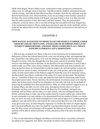 NOW when Raguel, Moses's father-in-law, understood in what a prosperous condition his
affairs were, he willingly came to meet him. And Moses and his children, and pleased himself
with his coming. And when he had offered sacrifice, he made a feast for the multitude, near the
Bush he had formerly seen; which multitude, every one according to their families, partook of
the feast. But Aaron and his family took Raguel, and sung hymns to God, as to Him who had
been the author procurer of their deliverance and their freedom. They also praised their
conductor, as him by whose virtue it was that all things had succeeded with them. Raguel also,
in his eucharistical oration to Moses, made great encomiums upon the whole multitude; and he
could not but admire Moses for his fortitude, and that humanity he had shewn in the delivery of
his friends.


                                        CHAPTER 4.

HOW RAGUEL SUGGESTED TO MOSES TO SET HIS PEOPLE IN ORDER, UNDER
 THEIR RULERS OF THOUSANDS, AND RULERS OF HUNDREDS, WHO LIVED
 WITHOUT ORDER BEFORE; AND HOW MOSES COMPLIED IN ALL THINGS
             WITH HIS FATHER-IN-LAW'S ADMONITION.

1. THE next day, as Raguel saw Moses in the of a crowd of business for he determined the
differences of those that referred them to him, every one still going to him, and supposing that
they should then only obtain justice, if he were the arbitrator; and those that lost their causes
thought it no harm, while they thought they lost them justly, and not by partiality. Raguel
however said nothing to him at that time, as not desirous to be any hinderance to such as had a
mind to make use of the virtue of their conductor. But afterward he took him to himself, and
when he had him alone, he instructed him in what he ought to do; and advised him to leave the
trouble of lesser causes to others, but himself to take care of the greater, and of the people's
safety, for that certain others of the Hebrews might be found that were fit to determine causes,
but that nobody but a Moses could take of the safety of so many ten thousands. "Be therefore,"
says he, "insensible of thine own virtue, and what thou hast done by ministering under God to
the people's preservation. Permit, therefore, the determination of common causes to be done by
others, but do thou reserve thyself to the attendance on God only, and look out for methods of
preserving the multitude from their present distress. Make use of the method I suggest to you, as
to human affairs; and take a review of the army, and appoint chosen rulers over tens of
thousands, and then over thousands; then divide them into five hundreds, and again into
hundreds, and into fifties; and set rulers over each of them, who may distinguish them into
thirties, and keep them in order; and at last number them by twenties and by tens: and let there
be one commander over each number, to be denominated from the number of those over whom
they are rulers, but such as the whole multitude have tried, and do approve of, as being good and
righteous men; (8) and let those rulers decide the controversies they have one with another. But
if any great cause arise, let them bring the cognizance of it before the rulers of a higher dignity;
but if any great difficulty arise that is too hard for even their determination, let them send it to
thee. By these means two advantages will be gained; the Hebrews will have justice done them,
and thou wilt be able to attend constantly on God, and procure him to be more favorable to the
people."

2. This was the admonition of Raguel; and Moses received his advice very kindly, and acted
according to his suggestion. Nor did he conceal the invention of this method, nor pretend to it
 