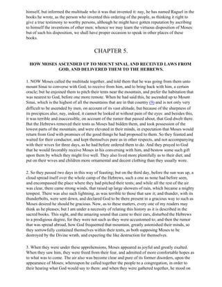 himself, but informed the multitude who it was that invented it: nay, he has named Raguel in the
books he wrote, as the person who invented this ordering of the people, as thinking it right to
give a true testimony to worthy persons, although he might have gotten reputation by ascribing
to himself the inventions of other men; whence we may learn the virtuous disposition of Moses:
but of such his disposition, we shall have proper occasion to speak in other places of these
books.


                                        CHAPTER 5.

  HOW MOSES ASCENDED UP TO MOUNT SINAI, AND RECEIVED LAWS FROM
            GOD, AND DELIVERED THEM TO THE HEBREWS.

1. NOW Moses called the multitude together, and told them that he was going from them unto
mount Sinai to converse with God; to receive from him, and to bring back with him, a certain
oracle; but he enjoined them to pitch their tents near the mountain, and prefer the habitation that
was nearest to God, before one more remote. When he had said this, he ascended up to Mount
Sinai, which is the highest of all the mountains that are in that country (9) and is not only very
difficult to be ascended by men, on account of its vast altitude, but because of the sharpness of
its precipices also; nay, indeed, it cannot be looked at without pain of the eyes: and besides this,
it was terrible and inaccessible, on account of the rumor that passed about, that God dwelt there.
But the Hebrews removed their tents as Moses had bidden them, and took possession of the
lowest parts of the mountain; and were elevated in their minds, in expectation that Moses would
return from God with promises of the good things he had proposed to them. So they feasted and
waited for their conductor, and kept themselves pure as in other respects, and not accompanying
with their wives for three days, as he had before ordered them to do. And they prayed to God
that he would favorably receive Moses in his conversing with him, and bestow some such gift
upon them by which they might live well. They also lived more plentifully as to their diet; and
put on their wives and children more ornamental and decent clothing than they usually wore.

2. So they passed two days in this way of feasting; but on the third day, before the sun was up, a
cloud spread itself over the whole camp of the Hebrews, such a one as none had before seen,
and encompassed the place where they had pitched their tents; and while all the rest of the air
was clear, there came strong winds, that raised up large showers of rain, which became a mighty
tempest. There was also such lightning, as was terrible to those that saw it; and thunder, with its
thunderbolts, were sent down, and declared God to be there present in a gracious way to such as
Moses desired he should be gracious. Now, as to these matters, every one of my readers may
think as he pleases; but I am under a necessity of relating this history as it is described in the
sacred books. This sight, and the amazing sound that came to their ears, disturbed the Hebrews
to a prodigious degree, for they were not such as they were accustomed to; and then the rumor
that was spread abroad, how God frequented that mountain, greatly astonished their minds, so
they sorrowfully contained themselves within their tents, as both supposing Moses to be
destroyed by the Divine wrath, and expecting the like destruction for themselves.

3. When they were under these apprehensions, Moses appeared as joyful and greatly exalted.
When they saw him, they were freed from their fear, and admitted of more comfortable hopes as
to what was to come. The air also was become clear and pure of its former disorders, upon the
appearance of Moses; whereupon he called together the people to a congregation, in order to
their hearing what God would say to them: and when they were gathered together, he stood on
 
